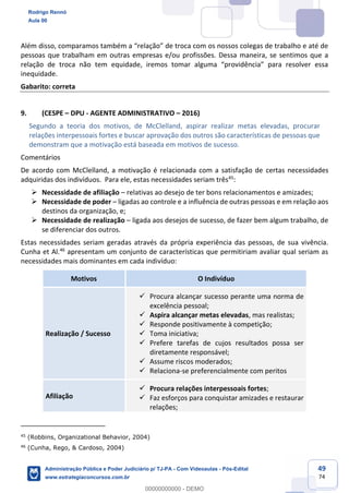 49
74
Além disso, comparamos também a “relação” de troca com os nossos colegas de trabalho e até de
pessoas que trabalham em outras empresas e/ou profissões. Dessa maneira, se sentimos que a
relação de troca não tem equidade, iremos tomar alguma “providência” para resolver essa
inequidade.
Gabarito: correta
9. (CESPE – DPU - AGENTE ADMINISTRATIVO – 2016)
Segundo a teoria dos motivos, de McClelland, aspirar realizar metas elevadas, procurar
relações interpessoais fortes e buscar aprovação dos outros são características de pessoas que
demonstram que a motivação está baseada em motivos de sucesso.
Comentários
De acordo com McClelland, a motivação é relacionada com a satisfação de certas necessidades
adquiridas dos indivíduos. Para ele, estas necessidades seriam três45
:
 Necessidade de afiliação – relativas ao desejo de ter bons relacionamentos e amizades;
 Necessidade de poder – ligadas ao controle e a influência de outras pessoas e em relação aos
destinos da organização, e;
 Necessidade de realização – ligada aos desejos de sucesso, de fazer bem algum trabalho, de
se diferenciar dos outros.
Estas necessidades seriam geradas através da própria experiência das pessoas, de sua vivência.
Cunha et Al.46
apresentam um conjunto de características que permitiriam avaliar qual seriam as
necessidades mais dominantes em cada indivíduo:
Motivos O Indivíduo
Realização / Sucesso
 Procura alcançar sucesso perante uma norma de
excelência pessoal;
 Aspira alcançar metas elevadas, mas realistas;
 Responde positivamente à competição;
 Toma iniciativa;
 Prefere tarefas de cujos resultados possa ser
diretamente responsável;
 Assume riscos moderados;
 Relaciona-se preferencialmente com peritos
Afiliação
 Procura relações interpessoais fortes;
 Faz esforços para conquistar amizades e restaurar
relações;
45
(Robbins, Organizational Behavior, 2004)
46
(Cunha, Rego, & Cardoso, 2004)
Rodrigo Rennó
Aula 00
Administração Pública e Poder Judiciário p/ TJ-PA - Com Videoaulas - Pós-Edital
www.estrategiaconcursos.com.br
0
00000000000 - DEMO
 