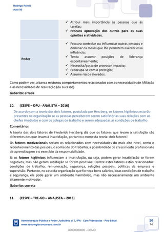 50
74
 Atribui mais importância às pessoas que às
tarefas;
 Procura aprovação dos outros para as suas
opiniões e atividades.
Poder
 Procura controlar ou influenciar outras pessoas e
dominar os meios que lhe permitem exercer essa
influência;
 Tenta assumir posições de liderança
espontaneamente;
 Necessita/gosta de provocar impacto;
 Preocupa-se com o prestígio;
 Assume riscos elevados.
Como podem ver, a banca misturou comportamentos relacionados com as necessidades de Afiliação
e as necessidades de realização (ou sucesso).
Gabarito: errada
10. (CESPE – DPU - ANALISTA – 2016)
De acordo com a teoria dos dois fatores, postulada por Herzberg, os fatores higiênicos estarão
presentes na organização se as pessoas perceberem serem satisfatórias suas relações com os
chefes imediatos e com os colegas de trabalho e serem adequadas as condições de trabalho.
Comentários
A teoria dos dois fatores de Frederick Herzberg diz que os fatores que levam à satisfação são
diferentes dos que levam à insatisfação, portanto o nome da teoria: dois fatores!
Os fatores motivacionais seriam os relacionados com necessidades do mais alto nível, como o
reconhecimento das pessoas, o conteúdo do trabalho, a possibilidade de crescimento profissional e
de aprendizagem e o exercício da responsabilidade.
Já os fatores higiênicos influenciam a insatisfação, ou seja, podem gerar insatisfação se forem
negativos, mas não geram satisfação se forem positivos! Dentre estes fatores estão relacionados:
condições de trabalho, remuneração, segurança, relações pessoais, políticas da empresa e
supervisão. Portanto, no caso da organização que forneça bons salários, boas condições de trabalho
e segurança, ela pode gerar um ambiente harmônico, mas não necessariamente um ambiente
altamente motivador.
Gabarito: correta
11. (CESPE – TRE-GO – ANALISTA – 2015)
Rodrigo Rennó
Aula 00
Administração Pública e Poder Judiciário p/ TJ-PA - Com Videoaulas - Pós-Edital
www.estrategiaconcursos.com.br
0
00000000000 - DEMO
 