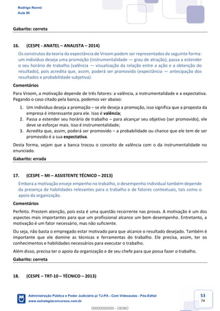53
74
Gabarito: correta
16. (CESPE - ANATEL – ANALISTA – 2014)
Os construtos da teoria da expectância de Vroom podem ser representados da seguinte forma:
um indivíduo deseja uma promoção (instrumentalidade — grau de atração), passa a estender
o seu horário de trabalho (valência — visualização da relação entre a ação e a obtenção do
resultado), pois acredita que, assim, poderá ser promovido (expectância — antecipação dos
resultados e probabilidade subjetiva).
Comentários
Para Vroom, a motivação depende de três fatores: a valência, a instrumentalidade e a expectativa.
Pegando o caso citado pela banca, podemos ver abaixo:
1. Um indivíduo deseja a promoção – se ele deseja a promoção, isso significa que a proposta da
empresa é interessante para ele. Isso é valência;
2. Passa a estender seu horário de trabalho – para alcançar seu objetivo (ser promovido), ele
deve se esforçar mais. Isso é instrumentalidade;
3. Acredita que, assim, poderá ser promovido – a probabilidade ou chance que ele tem de ser
promovido é a sua expectativa.
Desta forma, vejam que a banca trocou o conceito de valência com o da instrumentalidade no
enunciado.
Gabarito: errada
17. (CESPE – MI – ASSISTENTE TÉCNICO – 2013)
Embora a motivação enseje empenho no trabalho, o desempenho individual também depende
da presença de habilidades relevantes para o trabalho e de fatores contextuais, tais como o
apoio da organização.
Comentários
Perfeito. Prestem atenção, pois esta é uma questão recorrente nas provas. A motivação é um dos
aspectos mais importantes para que um profissional alcance um bom desempenho. Entretanto, a
motivação é um fator necessário, mas não suficiente.
Ou seja, não basta o empregado estar motivado para que alcance o resultado desejado. Também é
importante que ele domine as técnicas e ferramentas do trabalho. Ele precisa, assim, ter os
conhecimentos e habilidades necessários para executar o trabalho.
Além disso, precisa ter o apoio da organização e de seu chefe para que possa fazer o trabalho.
Gabarito: correta
18. (CESPE – TRT-10 – TÉCNICO – 2013)
Rodrigo Rennó
Aula 00
Administração Pública e Poder Judiciário p/ TJ-PA - Com Videoaulas - Pós-Edital
www.estrategiaconcursos.com.br
0
00000000000 - DEMO
 