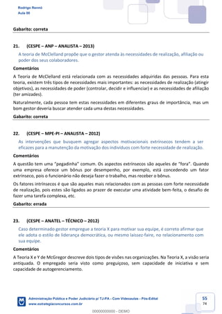 55
74
Gabarito: correta
21. (CESPE – ANP – ANALISTA – 2013)
A teoria de McClelland propõe que o gestor atenda às necessidades de realização, afiliação ou
poder dos seus colaboradores.
Comentários
A Teoria de McClelland está relacionada com as necessidades adquiridas das pessoas. Para esta
teoria, existem três tipos de necessidades mais importantes: as necessidades de realização (atingir
objetivos), as necessidades de poder (controlar, decidir e influenciar) e as necessidades de afiliação
(ter amizades).
Naturalmente, cada pessoa tem estas necessidades em diferentes graus de importância, mas um
bom gestor deveria buscar atender cada uma destas necessidades.
Gabarito: correta
22. (CESPE – MPE-PI – ANALISTA – 2012)
As intervenções que busquem agregar aspectos motivacionais extrínsecos tendem a ser
eficazes para a manutenção da motivação dos indivíduos com forte necessidade de realização.
Comentários
A questão tem uma “pegadinha” comum. Os aspectos extrínsecos são aqueles de “fora”. Quando
uma empresa oferece um bônus por desempenho, por exemplo, está concedendo um fator
extrínseco, pois o funcionário não deseja fazer o trabalho, mas receber o bônus.
Os fatores intrínsecos é que são aqueles mais relacionados com as pessoas com forte necessidade
de realização, pois estes são ligados ao prazer de executar uma atividade bem-feita, o desafio de
fazer uma tarefa complexa, etc.
Gabarito: errada
23. (CESPE – ANATEL – TÉCNICO – 2012)
Caso determinado gestor empregue a teoria X para motivar sua equipe, é correto afirmar que
ele adota o estilo de liderança democrática, ou mesmo laissez-faire, no relacionamento com
sua equipe.
Comentários
A Teoria X e Y de McGregor descreve dois tipos de visões nas organizações. Na Teoria X, a visão seria
antiquada. O empregado seria visto como preguiçoso, sem capacidade de iniciativa e sem
capacidade de autogerenciamento.
Rodrigo Rennó
Aula 00
Administração Pública e Poder Judiciário p/ TJ-PA - Com Videoaulas - Pós-Edital
www.estrategiaconcursos.com.br
0
00000000000 - DEMO
 