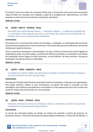 56
74
Já a teoria Y teria uma visão mais avançada. Neste caso, o funcionário seria visto como uma pessoa
capaz de ideias, de inovação, com ambição e capaz de se autogerenciar. Naturalmente, um chefe
baseado na teoria X teria uma liderança autocrática, não liberal.
Gabarito: errada
24. (CESPE – MPE-PI – TÉCNICO – 2012)
De acordo com a teoria dos dois fatores — motivação e higiene —, o oposto de satisfação não
é a insatisfação. Ainda segundo essa teoria, a eliminação dos aspectos de insatisfação de um
trabalho não o torna necessariamente satisfatório.
Comentários
De acordo com a Teoria dos Dois Fatores de Herzberg, a satisfação e a insatisfação não funcionam
como extremos opostos de um mesmo continuum. Eles seriam dois processos diferentes, que seriam
afetados por aspectos diversos.
Assim, o oposto da satisfação é a não satisfação. Ou seja, os fatores motivacionais seriam ligados ao
conteúdo do cargo. Se este for pobre, o profissional não ficaria satisfeito, ou motivado. Já os fatores
de insatisfação seriam ligados ao fator extrínseco, ou do ambiente. Se estes existirem, não geram
motivação, mas apenas evitam a insatisfação.
Gabarito: correta
25. (CESPE – CAPES – ANALISTA – 2012)
A atuação de um gestor público que desenvolva atividades na função de direção restringe-se
ao nível hierárquico mais alto da organização.
Comentários
Nem pensar! A função administrativa de direção envolve a motivação e a liderança nas organizações.
Para poder motivar e liderar os seus funcionários, um gestor não pode se restringir ao nível
estratégico, mas enfatizar principalmente o nível tático e o nível operacional (que são os níveis que
contém a maioria dos profissionais em uma empresa).
Gabarito: errada
26. (CESPE – ANAC – TÉCNICO – 2012)
O objetivo principal das teorias de conteúdo é analisar a motivação com base no estudo dos
motivadores do comportamento organizacional.
Comentários
As teorias de motivação podem ser dividas em teorias de conteúdo e teorias de processo. As
primeiras incluem: a Teoria da Hierarquia das Necessidades de Maslow, a Teoria ERC de Alderfer, a
Rodrigo Rennó
Aula 00
Administração Pública e Poder Judiciário p/ TJ-PA - Com Videoaulas - Pós-Edital
www.estrategiaconcursos.com.br
0
00000000000 - DEMO
 