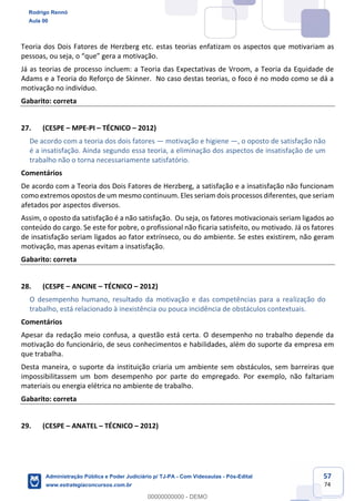 57
74
Teoria dos Dois Fatores de Herzberg etc. estas teorias enfatizam os aspectos que motivariam as
pessoas, ou seja, o “que” gera a motivação.
Já as teorias de processo incluem: a Teoria das Expectativas de Vroom, a Teoria da Equidade de
Adams e a Teoria do Reforço de Skinner. No caso destas teorias, o foco é no modo como se dá a
motivação no indivíduo.
Gabarito: correta
27. (CESPE – MPE-PI – TÉCNICO – 2012)
De acordo com a teoria dos dois fatores — motivação e higiene —, o oposto de satisfação não
é a insatisfação. Ainda segundo essa teoria, a eliminação dos aspectos de insatisfação de um
trabalho não o torna necessariamente satisfatório.
Comentários
De acordo com a Teoria dos Dois Fatores de Herzberg, a satisfação e a insatisfação não funcionam
como extremos opostos de um mesmo continuum. Eles seriam dois processos diferentes, que seriam
afetados por aspectos diversos.
Assim, o oposto da satisfação é a não satisfação. Ou seja, os fatores motivacionais seriam ligados ao
conteúdo do cargo. Se este for pobre, o profissional não ficaria satisfeito, ou motivado. Já os fatores
de insatisfação seriam ligados ao fator extrínseco, ou do ambiente. Se estes existirem, não geram
motivação, mas apenas evitam a insatisfação.
Gabarito: correta
28. (CESPE – ANCINE – TÉCNICO – 2012)
O desempenho humano, resultado da motivação e das competências para a realização do
trabalho, está relacionado à inexistência ou pouca incidência de obstáculos contextuais.
Comentários
Apesar da redação meio confusa, a questão está certa. O desempenho no trabalho depende da
motivação do funcionário, de seus conhecimentos e habilidades, além do suporte da empresa em
que trabalha.
Desta maneira, o suporte da instituição criaria um ambiente sem obstáculos, sem barreiras que
impossibilitassem um bom desempenho por parte do empregado. Por exemplo, não faltariam
materiais ou energia elétrica no ambiente de trabalho.
Gabarito: correta
29. (CESPE – ANATEL – TÉCNICO – 2012)
Rodrigo Rennó
Aula 00
Administração Pública e Poder Judiciário p/ TJ-PA - Com Videoaulas - Pós-Edital
www.estrategiaconcursos.com.br
0
00000000000 - DEMO
 