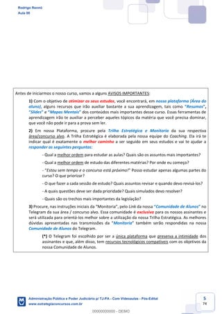 5
74
Antes de iniciarmos o nosso curso, vamos a alguns AVISOS IMPORTANTES:
1) Com o objetivo de otimizar os seus estudos, você encontrará, em nossa plataforma (Área do
aluno), alguns recursos que irão auxiliar bastante a sua aprendizagem, tais como “Resumos”,
“Slides” e “Mapas Mentais” dos conteúdos mais importantes desse curso. Essas ferramentas de
aprendizagem irão te auxiliar a perceber aqueles tópicos da matéria que você precisa dominar,
que você não pode ir para a prova sem ler.
2) Em nossa Plataforma, procure pela Trilha Estratégica e Monitoria da sua respectiva
área/concurso alvo. A Trilha Estratégica é elaborada pela nossa equipe do Coaching. Ela irá te
indicar qual é exatamente o melhor caminho a ser seguido em seus estudos e vai te ajudar a
responder as seguintes perguntas:
- Qual a melhor ordem para estudar as aulas? Quais são os assuntos mais importantes?
- Qual a melhor ordem de estudo das diferentes matérias? Por onde eu começo?
- “Estou sem tempo e o concurso está próximo!” Posso estudar apenas algumas partes do
curso? O que priorizar?
- O que fazer a cada sessão de estudo? Quais assuntos revisar e quando devo revisá-los?
- A quais questões deve ser dada prioridade? Quais simulados devo resolver?
- Quais são os trechos mais importantes da legislação?
3) Procure, nas instruções iniciais da “Monitoria”, pelo Link da nossa “Comunidade de Alunos” no
Telegram da sua área / concurso alvo. Essa comunidade é exclusiva para os nossos assinantes e
será utilizada para orientá-los melhor sobre a utilização da nossa Trilha Estratégica. As melhores
dúvidas apresentadas nas transmissões da “Monitoria” também serão respondidas na nossa
Comunidade de Alunos do Telegram.
(*) O Telegram foi escolhido por ser a única plataforma que preserva a intimidade dos
assinantes e que, além disso, tem recursos tecnológicos compatíveis com os objetivos da
nossa Comunidade de Alunos.
Rodrigo Rennó
Aula 00
Administração Pública e Poder Judiciário p/ TJ-PA - Com Videoaulas - Pós-Edital
www.estrategiaconcursos.com.br
0
00000000000 - DEMO
 