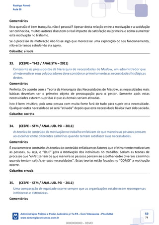 59
74
Comentários
Esta questão é bem tranquila, não é pessoal? Apesar desta relação entre a motivação e a satisfação
ser conhecida, muitos autores discutem o real impacto da satisfação na primeira e como aumentar
esta motivação no trabalho.
Se o processo de motivação não fosse algo que merecesse uma explicação do seu funcionamento,
não estaríamos estudando ela agora.
Gabarito: errada
33. (CESPE – TJ-ES / ANALISTA – 2011)
Consoante os pressupostos da hierarquia de necessidades de Maslow, um administrador que
almeje motivar seus colaboradores deve considerar primeiramente as necessidades fisiológicas
destes.
Comentários
Perfeito. De acordo com a Teoria da Hierarquia das Necessidades de Maslow, as necessidades mais
básicas deveriam ser o primeiro objeto de preocupação para o gestor. Somente após estas
necessidades estarem supridas é que as demais seriam ativadas.
Isto é bem intuitivo, pois uma pessoa com muita fome fará de tudo para suprir esta necessidade.
Qualquer outra necessidade só será “ativada” depois que esta necessidade básica tiver sido saciada.
Gabarito: correta
34. (CESPE – STM / ANAL JUD. PSI – 2011)
As teorias de conteúdo da motivação no trabalho enfatizam de que maneira as pessoas pensam
ao escolher entre diferentes caminhos quando tentam satisfazer suas necessidades.
Comentários
É exatamente o contrário. As teorias de conteúdo enfatizam os fatores que efetivamente motivariam
as pessoas, ou seja, o “QUE” gera a motivação dos indivíduos no trabalho. Seriam as teorias de
processo que “enfatizariam de que maneira as pessoas pensam ao escolher entre diversos caminhos
quando tentam satisfazer suas necessidades”. Estas teorias estão focadas no “COMO” a motivação
ocorre.
Gabarito: errada
35. (CESPE – STM / ANAL JUD. PSI – 2011)
Uma comparação de equidade ocorre sempre que as organizações estabelecem recompensas
intrínsecas e extrínsecas.
Comentários
Rodrigo Rennó
Aula 00
Administração Pública e Poder Judiciário p/ TJ-PA - Com Videoaulas - Pós-Edital
www.estrategiaconcursos.com.br
0
00000000000 - DEMO
 