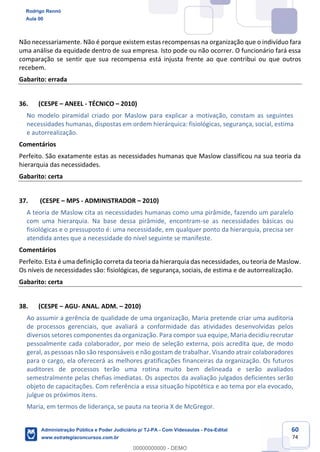 60
74
Não necessariamente. Não é porque existem estas recompensas na organização que o indivíduo fara
uma análise da equidade dentro de sua empresa. Isto pode ou não ocorrer. O funcionário fará essa
comparação se sentir que sua recompensa está injusta frente ao que contribui ou que outros
recebem.
Gabarito: errada
36. (CESPE – ANEEL - TÉCNICO – 2010)
No modelo piramidal criado por Maslow para explicar a motivação, constam as seguintes
necessidades humanas, dispostas em ordem hierárquica: fisiológicas, segurança, social, estima
e autorrealização.
Comentários
Perfeito. São exatamente estas as necessidades humanas que Maslow classificou na sua teoria da
hierarquia das necessidades.
Gabarito: certa
37. (CESPE – MPS - ADMINISTRADOR – 2010)
A teoria de Maslow cita as necessidades humanas como uma pirâmide, fazendo um paralelo
com uma hierarquia. Na base dessa pirâmide, encontram-se as necessidades básicas ou
fisiológicas e o pressuposto é: uma necessidade, em qualquer ponto da hierarquia, precisa ser
atendida antes que a necessidade do nível seguinte se manifeste.
Comentários
Perfeito. Esta é uma definição correta da teoria da hierarquia das necessidades, ou teoria de Maslow.
Os níveis de necessidades são: fisiológicas, de segurança, sociais, de estima e de autorrealização.
Gabarito: certa
38. (CESPE – AGU- ANAL. ADM. – 2010)
Ao assumir a gerência de qualidade de uma organização, Maria pretende criar uma auditoria
de processos gerenciais, que avaliará a conformidade das atividades desenvolvidas pelos
diversos setores componentes da organização. Para compor sua equipe, Maria decidiu recrutar
pessoalmente cada colaborador, por meio de seleção externa, pois acredita que, de modo
geral, as pessoas não são responsáveis e não gostam de trabalhar. Visando atrair colaboradores
para o cargo, ela oferecerá as melhores gratificações financeiras da organização. Os futuros
auditores de processos terão uma rotina muito bem delineada e serão avaliados
semestralmente pelas chefias imediatas. Os aspectos da avaliação julgados deficientes serão
objeto de capacitações. Com referência a essa situação hipotética e ao tema por ela evocado,
julgue os próximos itens.
Maria, em termos de liderança, se pauta na teoria X de McGregor.
Rodrigo Rennó
Aula 00
Administração Pública e Poder Judiciário p/ TJ-PA - Com Videoaulas - Pós-Edital
www.estrategiaconcursos.com.br
0
00000000000 - DEMO
 