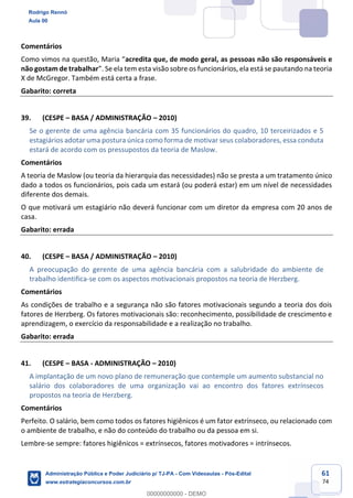 61
74
Comentários
Como vimos na questão, Maria “acredita que, de modo geral, as pessoas não são responsáveis e
não gostam de trabalhar”. Se ela tem esta visão sobre os funcionários, ela está se pautando na teoria
X de McGregor. Também está certa a frase.
Gabarito: correta
39. (CESPE – BASA / ADMINISTRAÇÃO – 2010)
Se o gerente de uma agência bancária com 35 funcionários do quadro, 10 terceirizados e 5
estagiários adotar uma postura única como forma de motivar seus colaboradores, essa conduta
estará de acordo com os pressupostos da teoria de Maslow.
Comentários
A teoria de Maslow (ou teoria da hierarquia das necessidades) não se presta a um tratamento único
dado a todos os funcionários, pois cada um estará (ou poderá estar) em um nível de necessidades
diferente dos demais.
O que motivará um estagiário não deverá funcionar com um diretor da empresa com 20 anos de
casa.
Gabarito: errada
40. (CESPE – BASA / ADMINISTRAÇÃO – 2010)
A preocupação do gerente de uma agência bancária com a salubridade do ambiente de
trabalho identifica-se com os aspectos motivacionais propostos na teoria de Herzberg.
Comentários
As condições de trabalho e a segurança não são fatores motivacionais segundo a teoria dos dois
fatores de Herzberg. Os fatores motivacionais são: reconhecimento, possibilidade de crescimento e
aprendizagem, o exercício da responsabilidade e a realização no trabalho.
Gabarito: errada
41. (CESPE – BASA - ADMINISTRAÇÃO – 2010)
A implantação de um novo plano de remuneração que contemple um aumento substancial no
salário dos colaboradores de uma organização vai ao encontro dos fatores extrínsecos
propostos na teoria de Herzberg.
Comentários
Perfeito. O salário, bem como todos os fatores higiênicos é um fator extrínseco, ou relacionado com
o ambiente de trabalho, e não do conteúdo do trabalho ou da pessoa em si.
Lembre-se sempre: fatores higiênicos = extrínsecos, fatores motivadores = intrínsecos.
Rodrigo Rennó
Aula 00
Administração Pública e Poder Judiciário p/ TJ-PA - Com Videoaulas - Pós-Edital
www.estrategiaconcursos.com.br
0
00000000000 - DEMO
 