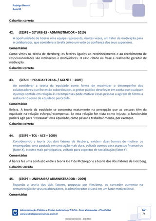 62
74
Gabarito: correta
42. (CESPE – CETURB-ES - ADMINISTRADOR – 2010)
A oportunidade de liderar uma equipe representa, muitas vezes, um fator de motivação para
o colaborador, que considera a tarefa como um voto de confiança dos seus superiores.
Comentários
Como vimos na teoria de Herzberg, os fatores ligados ao reconhecimento e ao recebimento de
responsabilidades são intrínsecos e motivadores. O caso citado na frase é realmente gerador de
motivação.
Gabarito: correta
43. (CESPE – POLICIA FEDERAL / AGENTE – 2009)
Ao considerar a teoria da equidade como forma de maximizar o desempenho dos
colaboradores que lhe estão subordinados, o gestor público deve levar em conta que qualquer
injustiça sentida em relação às recompensas pode motivar essas pessoas a agirem de forma a
restaurar o senso de equidade percebida.
Comentários
Beleza. A teoria da equidade se concentra exatamente na percepção que as pessoas têm da
equidade na relação esforço/recompensa. Se esta relação for vista como injusta, o funcionário
poderá agir para “restaurar” esta equidade, como passar a trabalhar menos, por exemplo.
Gabarito: correta
44. (CESPE – TCU - ACE – 2009)
Considerando a teoria dos dois fatores de Hezberg, existem duas formas de motivar os
empregados: uma pautada em uma ação mais dura, voltada apenas para aspectos financeiros
(fator X), e outra mais participativa, voltada para aspectos de socialização (fator Y).
Comentários
A banca fez uma confusão entre a teoria X e Y de McGregor e a teoria dos dois fatores de Herzberg.
Gabarito: errada
45. (CESPE – UNIPAMPA/ ADMINISTRADOR – 2009)
Segundo a teoria dos dois fatores, proposta por Herzberg, ao conceder aumento na
remuneração de seus colaboradores, o administrador atuará em um fator motivacional.
Comentários
Rodrigo Rennó
Aula 00
Administração Pública e Poder Judiciário p/ TJ-PA - Com Videoaulas - Pós-Edital
www.estrategiaconcursos.com.br
0
00000000000 - DEMO
 