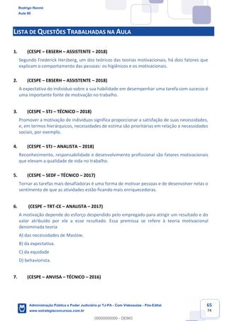 65
74
LISTA DE QUESTÕES TRABALHADAS NA AULA
1. (CESPE – EBSERH – ASSISTENTE – 2018)
Segundo Frederick Herzberg, um dos teóricos das teorias motivacionais, há dois fatores que
explicam o comportamento das pessoas: os higiênicos e os motivacionais.
2. (CESPE – EBSERH – ASSISTENTE – 2018)
A expectativa do indivíduo sobre a sua habilidade em desempenhar uma tarefa com sucesso é
uma importante fonte de motivação no trabalho.
3. (CESPE – STJ – TÉCNICO – 2018)
Promover a motivação de indivíduos significa proporcionar a satisfação de suas necessidades,
e, em termos hierárquicos, necessidades de estima são prioritárias em relação a necessidades
sociais, por exemplo.
4. (CESPE – STJ – ANALISTA – 2018)
Reconhecimento, responsabilidade e desenvolvimento profissional são fatores motivacionais
que elevam a qualidade de vida no trabalho.
5. (CESPE – SEDF – TÉCNICO – 2017)
Tornar as tarefas mais desafiadoras é uma forma de motivar pessoas e de desenvolver nelas o
sentimento de que as atividades estão ficando mais enriquecedoras.
6. (CESPE – TRT-CE – ANALISTA – 2017)
A motivação depende do esforço despendido pelo empregado para atingir um resultado e do
valor atribuído por ele a esse resultado. Essa premissa se refere à teoria motivacional
denominada teoria
A) das necessidades de Maslow.
B) da expectativa.
C) da equidade
D) behaviorista.
7. (CESPE – ANVISA – TÉCNICO – 2016)
Rodrigo Rennó
Aula 00
Administração Pública e Poder Judiciário p/ TJ-PA - Com Videoaulas - Pós-Edital
www.estrategiaconcursos.com.br
0
00000000000 - DEMO
 