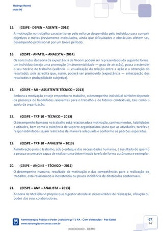 67
74
15. (CESPE - DEPEN – AGENTE – 2015)
A motivação no trabalho caracteriza-se pelo esforço despendido pelo indivíduo para cumprir
objetivos e metas previamente estipulados, ainda que dificuldades e obstáculos afetem seu
desempenho profissional por um breve período.
16. (CESPE - ANATEL – ANALISTA – 2014)
Os construtos da teoria da expectância de Vroom podem ser representados da seguinte forma:
um indivíduo deseja uma promoção (instrumentalidade — grau de atração), passa a estender
o seu horário de trabalho (valência — visualização da relação entre a ação e a obtenção do
resultado), pois acredita que, assim, poderá ser promovido (expectância — antecipação dos
resultados e probabilidade subjetiva).
17. (CESPE – MI – ASSISTENTE TÉCNICO – 2013)
Embora a motivação enseje empenho no trabalho, o desempenho individual também depende
da presença de habilidades relevantes para o trabalho e de fatores contextuais, tais como o
apoio da organização.
18. (CESPE – TRT-10 – TÉCNICO – 2013)
O desempenho humano no trabalho está relacionado a motivação, conhecimentos, habilidades
e atitudes, bem como à existência de suporte organizacional para que as atividades, tarefas e
responsabilidades sejam realizadas de maneira adequada e conforme os padrões esperados.
19. (CESPE – TRT-10 – ANALISTA – 2013)
A motivação para o trabalho, sob o enfoque das necessidades humanas, é resultado do quanto
a pessoa se percebe capaz de realizar uma determinada tarefa de forma autônoma e exemplar.
20. (CESPE – ANCINE – TÉCNICO – 2012)
O desempenho humano, resultado da motivação e das competências para a realização do
trabalho, está relacionado à inexistência ou pouca incidência de obstáculos contextuais.
21. (CESPE – ANP – ANALISTA – 2013)
A teoria de McClelland propõe que o gestor atenda às necessidades de realização, afiliação ou
poder dos seus colaboradores.
Rodrigo Rennó
Aula 00
Administração Pública e Poder Judiciário p/ TJ-PA - Com Videoaulas - Pós-Edital
www.estrategiaconcursos.com.br
0
00000000000 - DEMO
 
