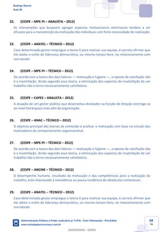 68
74
22. (CESPE – MPE-PI – ANALISTA – 2012)
As intervenções que busquem agregar aspectos motivacionais extrínsecos tendem a ser
eficazes para a manutenção da motivação dos indivíduos com forte necessidade de realização.
23. (CESPE – ANATEL – TÉCNICO – 2012)
Caso determinado gestor empregue a teoria X para motivar sua equipe, é correto afirmar que
ele adota o estilo de liderança democrática, ou mesmo laissez-faire, no relacionamento com
sua equipe.
24. (CESPE – MPE-PI – TÉCNICO – 2012)
De acordo com a teoria dos dois fatores — motivação e higiene —, o oposto de satisfação não
é a insatisfação. Ainda segundo essa teoria, a eliminação dos aspectos de insatisfação de um
trabalho não o torna necessariamente satisfatório.
25. (CESPE – CAPES – ANALISTA – 2012)
A atuação de um gestor público que desenvolva atividades na função de direção restringe-se
ao nível hierárquico mais alto da organização.
26. (CESPE – ANAC – TÉCNICO – 2012)
O objetivo principal das teorias de conteúdo é analisar a motivação com base no estudo dos
motivadores do comportamento organizacional.
27. (CESPE – MPE-PI – TÉCNICO – 2012)
De acordo com a teoria dos dois fatores — motivação e higiene —, o oposto de satisfação não
é a insatisfação. Ainda segundo essa teoria, a eliminação dos aspectos de insatisfação de um
trabalho não o torna necessariamente satisfatório.
28. (CESPE – ANCINE – TÉCNICO – 2012)
O desempenho humano, resultado da motivação e das competências para a realização do
trabalho, está relacionado à inexistência ou pouca incidência de obstáculos contextuais.
29. (CESPE – ANATEL – TÉCNICO – 2012)
Caso determinado gestor empregue a teoria X para motivar sua equipe, é correto afirmar que
ele adota o estilo de liderança democrática, ou mesmo laissez-faire, no relacionamento com
sua equipe.
Rodrigo Rennó
Aula 00
Administração Pública e Poder Judiciário p/ TJ-PA - Com Videoaulas - Pós-Edital
www.estrategiaconcursos.com.br
0
00000000000 - DEMO
 