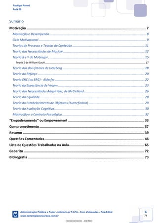 6
74
Sumário
Motivação .........................................................................................................................7
Motivação e Desempenho................................................................................................................. 8
Ciclo Motivacional............................................................................................................................. 9
Teorias de Processo e Teorias de Conteúdo....................................................................................11
Teoria das Necessidades de Maslow...............................................................................................12
Teoria X e Y de McGregor................................................................................................................15
Teoria Z de William Ouchi............................................................................................................................................... 17
Teoria dos dois fatores de Herzberg ...............................................................................................18
Teoria do Reforço ............................................................................................................................20
Teoria ERC (ou ERG) - Alderfer ........................................................................................................22
Teoria da Expectância de Vroom ....................................................................................................23
Teoria das Necessidades Adquiridas, de McClelland ......................................................................26
Teoria da Equidade..........................................................................................................................28
Teoria do Estabelecimento de Objetivos (Autoeficácia) .................................................................29
Teoria da Avaliação Cognitiva.........................................................................................................30
Motivação e o Contrato Psicológico................................................................................................32
“Empoderamento” ou Empowerment ............................................................................. 33
Comprometimento.......................................................................................................... 37
Resumo ........................................................................................................................... 39
Questões Comentadas..................................................................................................... 46
Lista de Questões Trabalhadas na Aula............................................................................ 65
Gabarito .......................................................................................................................... 72
Bibliografia ...................................................................................................................... 73
Rodrigo Rennó
Aula 00
Administração Pública e Poder Judiciário p/ TJ-PA - Com Videoaulas - Pós-Edital
www.estrategiaconcursos.com.br
0
00000000000 - DEMO
 