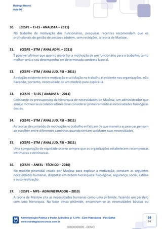 69
74
30. (CESPE – TJ-ES - ANALISTA – 2011)
No trabalho de motivação dos funcionários, pesquisas recentes recomendam que os
profissionais de gestão de pessoas adotem, sem restrições, a teoria de Maslow.
31. (CESPE – STM / ANAL ADM. – 2011)
É possível afirmar que quanto maior for a motivação de um funcionário para o trabalho, tanto
melhor será o seu desempenho em determinado contexto laboral.
32. (CESPE – STM / ANAL JUD. PSI – 2011)
A relação existente entre motivação e satisfação no trabalho é evidente nas organizações, não
havendo, portanto, necessidade de um modelo para explicá-la.
33. (CESPE – TJ-ES / ANALISTA – 2011)
Consoante os pressupostos da hierarquia de necessidades de Maslow, um administrador que
almeje motivar seus colaboradores deve considerar primeiramente as necessidades fisiológicas
destes.
34. (CESPE – STM / ANAL JUD. PSI – 2011)
As teorias de conteúdo da motivação no trabalho enfatizam de que maneira as pessoas pensam
ao escolher entre diferentes caminhos quando tentam satisfazer suas necessidades.
35. (CESPE – STM / ANAL JUD. PSI – 2011)
Uma comparação de equidade ocorre sempre que as organizações estabelecem recompensas
intrínsecas e extrínsecas.
36. (CESPE – ANEEL - TÉCNICO – 2010)
No modelo piramidal criado por Maslow para explicar a motivação, constam as seguintes
necessidades humanas, dispostas em ordem hierárquica: fisiológicas, segurança, social, estima
e autorrealização.
37. (CESPE – MPS - ADMINISTRADOR – 2010)
A teoria de Maslow cita as necessidades humanas como uma pirâmide, fazendo um paralelo
com uma hierarquia. Na base dessa pirâmide, encontram-se as necessidades básicas ou
Rodrigo Rennó
Aula 00
Administração Pública e Poder Judiciário p/ TJ-PA - Com Videoaulas - Pós-Edital
www.estrategiaconcursos.com.br
0
00000000000 - DEMO
 