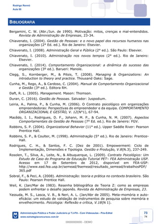 Prof. Rodrigo Rennó
Aula 00
Inserir aqui o nome do Curso
www.estrategiaconcursos.com.br
73
74
BIBLIOGRAFIA
Bergamini, C. W. (Abr./Jun. de 1990). Motivação: mitos, crenças e mal-entendidos.
Revista de Administração de Empresas, 23-34.
Chiavenato, I. (2004). Gestão de Pessoas: e o novo papel dos recursos humanos nas
organizações (2° Ed. ed.). Rio de Janeiro: Elsevier.
Chiavenato, I. (2008). Administração Geral e Pública (2° ed.). São Paulo: Elsevier.
Chiavenato, I. (2010). Administração nos novos tempos (2° ed.). Rio de Janeiro:
Elsevier.
Chiavenato, I. (2014). Comportamento Organizacional: a dinâmica do sucesso das
organizações (3º ed.). Barueri: Manole.
Clegg, S., Kornberger, M., & Pitsis, T. (2008). Managing & Organizations: An
introduction to theory and practice. Thousand Oaks: Sage.
Cunha, M., Rego, A., & Cardoso, C. (2004). Manual de Comportamento Organizacional
e Gestão (3º ed.). Editora RH.
Daft, R. L. (2005). Management. Mason: Thomson.
Duran, C. (2016). Gestão de Pessoas. Salvador: Juspodium.
Leiria, A., Palma, P., & Cunha, M. (2006). O Contrato psicológico em organizações
empreendedoras: Perspectivas do empreendedor e da equipa. COMPORTAMENTO
ORGANIZACIONAL E GESTÃO, V. 12(N°1), 67-94.
Macêdo, I. I., Rodrigues, D. F., Johann, M. P., & Cunha, N. M. (2007). Aspectos
Comportamentais da Gestão de Pessoas (7° Ed. ed.). Rio de Janeiro: FGV.
Robbins, S. P. (2004). Organizational Behavior (11° ed.). Upper Saddle River: Pearson
Prentice Hall.
Robbins, S. P., & Coulter, M. (1998). Administração (5° ed.). Rio de Janeiro: Prentice-
Hall.
Rodrigues, C. H., & Santos, F. C. (Dez de 2001). Empowerment: Ciclo de
Implementação, Dimensões e Tipologia. Gestão e Produção, V.8(N.3), 237-249.
Rosolen, T., Silva, A., Leite, N., & Albuquerque, L. (2009). Contrato Psicológico: Um
Estudo de Caso do Programa de Educação Tutorial PET– FEA Administração USP.
Acesso em 17 de Setembro de 2012, disponível em FEA-USP:
http://www.ead.fea.usp.br/semead/9semead/resultado_semead/trabalhosPDF/
365.pdf
Sobral, F., & Peci, A. (2008). Administração: teoria e prática no contexto brasileiro. São
Paulo: Pearson Prentice Hall.
Weil, K. (Jan/Mar de 1983). Resenha bibliográfica de Teoria Z: como as empresas
podem enfrentar o desafio japonês. Revista de Administração de Empresas, 23.
Yassuda, M. S., Lasca, V. B., & Neri, A. L. (Jan/Abr de 2005). Meta-momória e auto-
eficácia: um estudo de validação de instrumentos de pesquisa sobre memória e
envelhecimento. Psicologia: Reflexão e crítica, V.18(N 1).
Rodrigo Rennó
Aula 00
Administração Pública e Poder Judiciário p/ TJ-PA - Com Videoaulas - Pós-Edital
www.estrategiaconcursos.com.br
0
00000000000 - DEMO
 