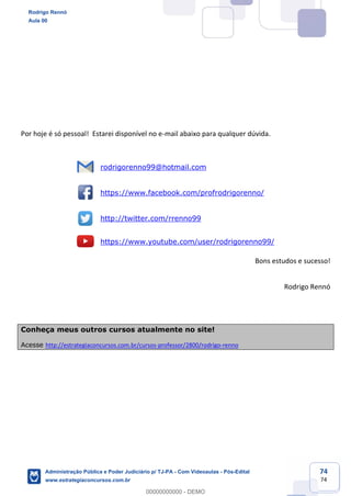 Prof. Rodrigo Rennó
Aula 00
Inserir aqui o nome do Curso
www.estrategiaconcursos.com.br
74
74
Por hoje é só pessoal! Estarei disponível no e-mail abaixo para qualquer dúvida.
rodrigorenno99@hotmail.com
https://www.facebook.com/profrodrigorenno/
http://twitter.com/rrenno99
https://www.youtube.com/user/rodrigorenno99/
Bons estudos e sucesso!
Rodrigo Rennó
Conheça meus outros cursos atualmente no site!
Acesse http://estrategiaconcursos.com.br/cursos-professor/2800/rodrigo-renno
Rodrigo Rennó
Aula 00
Administração Pública e Poder Judiciário p/ TJ-PA - Com Videoaulas - Pós-Edital
www.estrategiaconcursos.com.br
0
00000000000 - DEMO
 