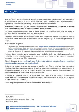 7
74
MOTIVAÇÃO
De acordo com Daft1
, a motivação é relativa às forças internas ou externas que fazem uma pessoa
se entusiasmar e persistir na busca de um objetivo! Como a motivação afeta a produtividade, a
organização deve canalizar a motivação para os objetivos organizacionais.
Desta forma, Robbins2
diz que, no ambiente organizacional, a motivação é a vontade de exercer
altos níveis de esforço para alcançar os objetivos organizacionais.
Entretanto, a dificuldade existe no fato de que as pessoas são muito diferentes umas das outras. O
que pode motivar uma pessoa, pode não motivar outras.
Existe uma diversidade de teorias motivacionais3
, mas em geral os autores abordam dois tipos de
fatores que geram motivação, os extrínsecos (de fora da pessoa) e os intrínsecos (de dentro da
pessoa).
De acordo com Bergamini,
“No primeiro caso, pressupõe-se que a força que conduz o comportamento motivado está fora da pessoa, quer dizer, nasce
de fatores extrínsecos que são, de certa forma, soberanos e alheios à sua vontade. No segundo caso, subjaz a crença de que
as ações humanas são espontâneas e gratuitas, uma vez que têm suas origens nas impulsões interiores; assim sendo, o
próprio ser humano traz em si seu potencial e a fonte de origem do seu comportamento motivacional.”
Podemos dizer, portanto, que a motivação para o trabalho deriva da própria pessoa, além da
instituição em que ela trabalha, do seu ambiente. Assim, os elementos que afetam a motivação
podem ser internos ao indivíduo e externos.
Dizendo de outra forma, a motivação vem de dentro de cada um, mas os estímulos e incentivos
externos também afetam o nível motivacional.
Desta forma, existem diversas teorias que se baseiam nos fatores externos e/ou internos do
indivíduo. Quando uma empresa oferece um prêmio para o funcionário que bater uma meta está se
baseando nos fatores externos (você não teria vontade de bater a meta, mas como existe um
estímulo externo –o prêmio – você se esforça para isso).
Já quando você deseja fazer um trabalho bem feito, pois acha seu trabalho interessante e
importante, está se baseando em fatores internos (sua preocupação com os outros ou seu orgulho
de fazer um trabalho bem feito).
Abaixo no gráfico podemos ver um resumo dos tipos de motivação:
1
(Daft, 2005)
2
(Robbins & Coulter, Administração, 1998)
3
(Bergamini, 1990)
Rodrigo Rennó
Aula 00
Administração Pública e Poder Judiciário p/ TJ-PA - Com Videoaulas - Pós-Edital
www.estrategiaconcursos.com.br
0
00000000000 - DEMO
 