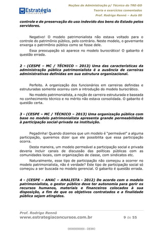 Noções de Administração p/ Técnico do TRE-GO 
Teoria e exercícios comentados 
Prof. Rodrigo Rennó – Aula 00 
controle e de preservação do uso indevido dos bens do Estado pelos 
servidores. 
Negativo! O modelo patrimonialista não estava voltado para o 
controle do patrimônio público, pelo contrário. Neste modelo, o governante 
enxerga o patrimônio público como se fosse dele. 
Essa preocupação só aparece no modelo burocrático! O gabarito é 
questão errada. 
2 - (CESPE – MC / TÉCNICO – 2013) Uma das características da 
administração pública patrimonialista é a ausência de carreiras 
administrativas definidas em sua estrutura organizacional. 
Perfeito. A organização dos funcionários em carreiras definidas e 
estruturadas somente ocorreu com a introdução do modelo burocrático. 
No modelo patrimonialista, a noção de carreira estruturada e baseada 
no conhecimento técnico e no mérito não estava consolidada. O gabarito é 
questão certa. 
3 - (CESPE – MC / TÉCNICO – 2013) Uma organização pública com 
base no modelo patrimonialista apresenta grande permeabilidade 
à participação social-privada na instituição. 
Pegadinha! Quando dizemos que um modelo é “permeável” a alguma 
participação, queremos dizer que ele possibilita que essa participação 
ocorra. 
Desta maneira, um modelo permeável a participação social e privada 
deveria incluir canais de discussão das políticas públicas com as 
comunidades locais, com organizações de classe, com sindicatos etc. 
00000000000 
Naturalmente, esse tipo de participação não começou a ocorrer no 
modelo patrimonialista, não é verdade? Este tipo de participação social só 
começou a ser buscada no modelo gerencial. O gabarito é questão errada. 
4 - (CESPE – ANAC – ANALISTA - 2012) De acordo com o modelo 
patrimonialista, o gestor público deve ter autonomia para gerir os 
recursos humanos, materiais e financeiros colocados à sua 
disposição, a fim de que os objetivos contratados e a finalidade 
pública sejam atingidos. 
Prof. Rodrigo Rennó 
www.estrategiaconcursos.com.br 9 de 55 
00000000000 - DEMO 
 