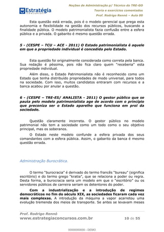 Noções de Administração p/ Técnico do TRE-GO 
Teoria e exercícios comentados 
Prof. Rodrigo Rennó – Aula 00 
Esta questão está errada, pois é o modelo gerencial que prega esta 
autonomia e flexibilidade na gestão dos recursos públicos, buscando a 
finalidade pública. O modelo patrimonialista fazia confusão entre a esfera 
pública e a privada. O gabarito é mesmo questão errada. 
5 - (CESPE – TCU – ACE - 2011) O Estado patrimonialista é aquele 
em que a propriedade individual é concedida pelo Estado. 
Esta questão foi originalmente considerada como correta pela banca. 
Sua redação é péssima, pois não fica claro quem “receberia” esta 
propriedade individual. 
Além disso, o Estado Patrimonialista não é reconhecido como um 
Estado que tenha distribuído propriedades de modo universal, para todos 
na sociedade. Com isso, muitos candidatos entraram com recursos e a 
banca acabou por anular a questão. 
6 - (CESPE – TRE-ES/ ANALISTA - 2011) O gestor público que se 
pauta pelo modelo patrimonialista age de acordo com o princípio 
que preconiza ser o Estado aparelho que funciona em prol da 
sociedade. 
Questão claramente incorreta. O gestor público no modelo 
patrimonial não tem a sociedade como um todo como o seu objetivo 
principal, mas os soberanos. 
O Estado neste modelo confunde a esfera privada dos seus 
comandantes com a esfera pública. Assim, o gabarito da banca é mesmo 
questão errada. 
Administração Burocrática. 
00000000000 
O termo “burocracia” é derivado do termo francês “bureau” (significa 
escritório) e do termo grego “kratia”, que se relaciona a poder ou regra. 
Desta forma, a burocracia seria um modelo em que o “escritório” ou os 
servidores públicos de carreira seriam os detentores do poder. 
Com a industrialização e a introdução de regimes 
democráticos no fim do século XIX, as sociedades ficaram cada vez 
mais complexas. A introdução da máquina a vapor acarretou uma 
evolução tremenda dos meios de transporte. Se antes se levavam meses 
Prof. Rodrigo Rennó 
www.estrategiaconcursos.com.br 10 de 55 
00000000000 - DEMO 
 