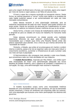 Noções de Administração p/ Técnico do TRE-GO 
Teoria e exercícios comentados 
Prof. Rodrigo Rennó – Aula 00 
para uma viagem do Brasil para a Europa, por exemplo, agora uma viagem 
por meio de navios a vapor passou a ser feita em poucos dias. 
O trem a vapor fez a mesma revolução no transporte interno. Desta 
forma, as notícias passaram a “correr” muito mais rápido e os produtos de 
cada região puderam passar a ser comercializados em cada vez mais 
mercados consumidores. 
Estes fatores levaram a uma urbanização acelerada, pois as 
indústrias necessitavam de cada vez mais “braços” para poder produzir em 
larga escala. Diante do aumento da demanda por trabalhadores no setor 
industrial, os salários na indústria ficaram melhores do que os do campo. 
Desta forma, o êxodo rural (massa de trabalhadores saída do campo 
e dirigindo-se para as cidades em busca de trabalho) foi marcante neste 
período. 
Estas pessoas encontravam na cidade grande uma realidade 
totalmente diferente da qual estavam acostumadas, pois tinham 
necessidades que o Estado (que tinha uma filosofia liberal) ainda não 
estava capacitado para atender. Era o início do que iríamos denominar de 
“sociedade de massa”. 
Portanto, o Estado, que antes só se preocupava em manter a ordem 
interna e externa, passa a ter de se organizar cada vez mais para induzir o 
crescimento econômico, aumentar a infraestrutura do país e prestar cada 
vez mais serviços à população. 
O Patrimonialismo não conseguia mais atender a este novo Estado, 
que concentrava cada vez mais atividades em sua máquina. 
O modelo Burocrático, inspirado por Max Weber, veio então suprir 
esta necessidade de impor uma administração adequada aos novos 
desafios do Estado moderno, com o objetivo de combater o nepotismo e a 
corrupção. Ou seja, uma administração mais racional e impessoal. 
Sociedades 
ficam mais 
complexas 
Patrimonialismo 
não consegue 
atender às 
demandas 
sociais 
Modelo 
Burocrático é 
visto como 
solução mais 
racional e 
adequada 
00000000000 
Figura 3 - Contexto da burocracia 
O modelo burocrático surgiu como uma necessidade histórica 
baseada em uma sociedade cada vez mais complexa, em que as demandas 
sociais cresceram, e havia um ambiente com empresas cada vez maiores, 
com uma população que buscava uma maior participação nos destinos dos 
governos. 
Prof. Rodrigo Rennó 
www.estrategiaconcursos.com.br 11 de 55 
00000000000 - DEMO 
 
