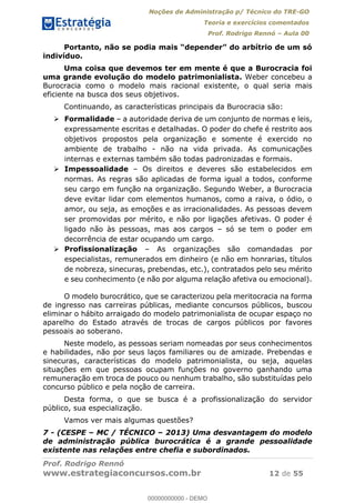 Noções de Administração p/ Técnico do TRE-GO 
Teoria e exercícios comentados 
Prof. Rodrigo Rennó – Aula 00 
Portanto, não se podia mais “depender” do arbítrio de um só 
indivíduo. 
Uma coisa que devemos ter em mente é que a Burocracia foi 
uma grande evolução do modelo patrimonialista. Weber concebeu a 
Burocracia como o modelo mais racional existente, o qual seria mais 
eficiente na busca dos seus objetivos. 
Continuando, as características principais da Burocracia são: 
 Formalidade – a autoridade deriva de um conjunto de normas e leis, 
expressamente escritas e detalhadas. O poder do chefe é restrito aos 
objetivos propostos pela organização e somente é exercido no 
ambiente de trabalho - não na vida privada. As comunicações 
internas e externas também são todas padronizadas e formais. 
 Impessoalidade – Os direitos e deveres são estabelecidos em 
normas. As regras são aplicadas de forma igual a todos, conforme 
seu cargo em função na organização. Segundo Weber, a Burocracia 
deve evitar lidar com elementos humanos, como a raiva, o ódio, o 
amor, ou seja, as emoções e as irracionalidades. As pessoas devem 
ser promovidas por mérito, e não por ligações afetivas. O poder é 
ligado não às pessoas, mas aos cargos – só se tem o poder em 
decorrência de estar ocupando um cargo. 
 Profissionalização – As organizações são comandadas por 
especialistas, remunerados em dinheiro (e não em honrarias, títulos 
de nobreza, sinecuras, prebendas, etc.), contratados pelo seu mérito 
e seu conhecimento (e não por alguma relação afetiva ou emocional). 
O modelo burocrático, que se caracterizou pela meritocracia na forma 
de ingresso nas carreiras públicas, mediante concursos públicos, buscou 
eliminar o hábito arraigado do modelo patrimonialista de ocupar espaço no 
aparelho do Estado através de trocas de cargos públicos por favores 
pessoais ao soberano. 
Neste modelo, as pessoas seriam 00000000000 
nomeadas por seus conhecimentos 
e habilidades, não por seus laços familiares ou de amizade. Prebendas e 
sinecuras, características do modelo patrimonialista, ou seja, aquelas 
situações em que pessoas ocupam funções no governo ganhando uma 
remuneração em troca de pouco ou nenhum trabalho, são substituídas pelo 
concurso público e pela noção de carreira. 
Desta forma, o que se busca é a profissionalização do servidor 
público, sua especialização. 
Vamos ver mais algumas questões? 
7 - (CESPE – MC / TÉCNICO – 2013) Uma desvantagem do modelo 
de administração pública burocrática é a grande pessoalidade 
existente nas relações entre chefia e subordinados. 
Prof. Rodrigo Rennó 
www.estrategiaconcursos.com.br 12 de 55 
00000000000 - DEMO 
 