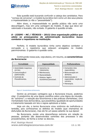 Noções de Administração p/ Técnico do TRE-GO 
Teoria e exercícios comentados 
Prof. Rodrigo Rennó – Aula 00 
Esta questão está buscando confundir a cabeça dos candidatos. Para 
“começo de conversa”, o modelo burocrático tem como um dos seus pilares 
a impessoalidade (e não a “pessoalidade”). 
Além disso, a impessoalidade na gestão pública não seria uma 
desvantagem, mas sim uma vantagem do modelo. É algo que deve ser 
valorizado e buscado, não evitado. O gabarito é questão errada. 
8 - (CESPE – MC / TÉCNICO – 2013) Uma organização pública que 
adota os pressupostos da administração burocrática busca 
combater o nepotismo na instituição. 
Perfeito. O modelo burocrático tinha como objetivo combater a 
corrupção e o nepotismo que estavam arraigados no modelo 
patrimonialista. O gabarito é questão certa. 
Continuando nossa aula, veja abaixo, em resumo, as características 
da Burocracia: 
Formalidade 
ͻ Autoridade é expressa 
em leis; 
ͻ Comunicação é 
padronizada; 
ͻ Controle de 
Procedimentos. 
Impessoalidade 
ͻ Isonomia no 
tratamento; 
ͻ Meritocracia; 
ͻ Racionalidade; 
ͻ Sistema legal e 
econômico previsível. 
Profissionalismo 
ͻ Comando é dos 
especialistas; 
ͻ Remuneração em 
dinheiro; 
ͻ Administrador é 
especialista - noção de 
carreira; 
ͻ Hierarquia. 
00000000000 
Figura 4 - Características da Burocracia 
Dentre as principais vantagens que a Burocracia trouxe, podemos 
citar: O predomínio de uma lógica científica sobre uma lógica da intuição, 
do “achismo”; a redução dos favoritismos e das práticas clientelistas; uma 
mentalidade mais democrática, que possibilitou igualdade de oportunidades 
e tratamento baseado em leis e regras aplicáveis a todos. 
Hoje em dia, o termo Burocracia virou sinônimo de ineficiência e 
lentidão, pois conhecemos os defeitos do modelo (que chamamos de 
disfunções da Burocracia), mas ele foi um passo adiante na sua época! 
Na Burocracia, existe uma desconfiança extrema em relação às 
pessoas, portanto são desenvolvidos controles dos processos e dos 
procedimentos, de forma a evitar os desvios. 
Prof. Rodrigo Rennó 
www.estrategiaconcursos.com.br 13 de 55 
00000000000 - DEMO 
 