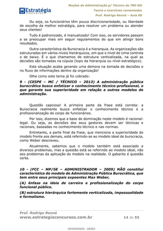 Noções de Administração p/ Técnico do TRE-GO 
Teoria e exercícios comentados 
Prof. Rodrigo Rennó – Aula 00 
Ou seja, os funcionários têm pouca discricionariedade, ou liberdade 
de escolha da melhor estratégia, para resolver um problema ou atender 
seus clientes! 
Tudo é padronizado, é manualizado! Com isso, os servidores passam 
a se preocupar mais em seguir regulamentos do que em atingir bons 
resultados. 
Outra característica da Burocracia é a hierarquia. As organizações são 
estruturadas em vários níveis hierárquicos, em que o nível de cima controla 
o de baixo. É o que chamamos de estrutura verticalizada, na qual as 
decisões são tomadas na cúpula (topo da hierarquia ou nível estratégico). 
Esta situação acaba gerando uma demora na tomada de decisões e 
no fluxo de informações dentro da organização! 
Olhe como este tema já foi cobrado: 
9 - (CESPE – MC / TÉCNICO – 2013) A administração pública 
burocrática busca enfatizar o conhecimento técnico-profissional, o 
que garante sua superioridade em relação a outros modelos de 
administração. 
Questão capciosa! A primeira parte da frase está correta: a 
Burocracia realmente busca enfatizar o conhecimento técnico e a 
profissionalização do corpo de funcionários. 
Por isso, dizemos que a base de dominação neste modelo é racional-legal. 
Ou seja, as decisões dos seus gestores devem ser técnicas e 
racionais, baseadas no conhecimento técnico e nas normas. 
Entretanto, a parte final da frase, que menciona a superioridade do 
modelo frente aos demais, está referindo-se ao modelo ideal de burocracia, 
como Weber descreveu. 
Atualmente, sabemos que o modelo também está associado a 
diversos problemas, mas a questão está se referindo ao modelo ideal, não 
aos problemas da aplicação do modelo na realidade. O gabarito é questão 
00000000000 
certa. 
10 - (FCC – MP/SE – ADMINISTRADOR – 2009) NÃO constitui 
característica do modelo de Administração Pública Burocrática, que 
tem entre seus principais expoentes Max Weber, 
(A) ênfase na ideia de carreira e profissionalização do corpo 
funcional público. 
(B) estrutura hierárquica fortemente verticalizada, impessoalidade 
e formalismo. 
Prof. Rodrigo Rennó 
www.estrategiaconcursos.com.br 14 de 55 
00000000000 - DEMO 
 