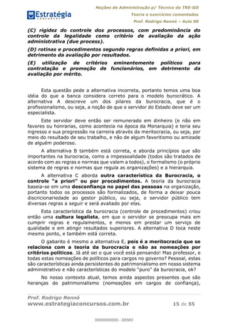 Noções de Administração p/ Técnico do TRE-GO 
Teoria e exercícios comentados 
Prof. Rodrigo Rennó – Aula 00 
(C) rigidez do controle dos processos, com predominância do 
controle da legalidade como critério de avaliação da ação 
administrativa (due process). 
(D) rotinas e procedimentos segundo regras definidas a priori, em 
detrimento da avaliação por resultados. 
(E) utilização de critérios eminentemente políticos para 
contratação e promoção de funcionários, em detrimento da 
avaliação por mérito. 
Esta questão pede a alternativa incorreta, portanto temos uma boa 
idéia do que a banca considera correto para o modelo burocrático. A 
alternativa A descreve um dos pilares da burocracia, que é o 
profissionalismo, ou seja, a noção de que o servidor do Estado deve ser um 
especialista. 
Este servidor deve então ser remunerado em dinheiro (e não em 
favores ou honrarias, como acontecia na época da Monarquia) e teria seu 
ingresso e sua progressão na carreira através da meritocracia, ou seja, por 
meio do resultado de seu trabalho, e não de algum favoritismo ou amizade 
de alguém poderoso. 
A alternativa B também está correta, e aborda princípios que são 
importantes na burocracia, como a impessoalidade (todos são tratados de 
acordo com as regras e normas que valem a todos), o formalismo (o próprio 
sistema de regras e normas que regula as organizações) e a hierarquia. 
A alternativa C aborda outra característica da Burocracia, o 
controle “a priori” ou por procedimentos. A teoria da burocracia 
baseia-se em uma desconfiança no papel das pessoas na organização, 
portanto todos os processos são formalizados, de forma a deixar pouca 
discricionariedade ao gestor público, ou seja, o servidor público tem 
diversas regras a seguir e será avaliado por elas. 
Esta característica da burocracia (controle de procedimentos) criou 
então uma cultura legalista, em que o servidor se preocupa mais em 
00000000000 
cumprir regras e regulamentos, e menos em prestar um serviço de 
qualidade e em atingir resultados superiores. A alternativa D toca neste 
mesmo ponto, e também está correta. 
O gabarito é mesmo a alternativa E, pois é a meritocracia que se 
relaciona com a teoria da burocracia e não as nomeações por 
critérios políticos. Já até sei o que você está pensando! Mas professor, e 
todas estas nomeações de políticos para cargos no governo? Pessoal, estas 
são características ainda persistentes do patrimonialismo em nosso sistema 
administrativo e não características do modelo “puro” da burocracia, ok? 
No nosso contexto atual, temos ainda aspectos presentes que são 
heranças do patrimonialismo (nomeações em cargos de confiança), 
Prof. Rodrigo Rennó 
www.estrategiaconcursos.com.br 15 de 55 
00000000000 - DEMO 
 