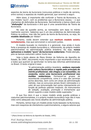 Noções de Administração p/ Técnico do TRE-GO 
Teoria e exercícios comentados 
Prof. Rodrigo Rennó – Aula 00 
aspectos da teoria da burocracia (concursos públicos e noção de carreira, 
entre outros) e aspectos do modelo gerencial, que veremos a seguir. 
Além disso, é importante não confundir a Teoria da Burocracia, ou 
seu modelo “puro”, com os problemas que a Burocracia causou – o que 
chamamos de disfunções da Burocracia. Normalmente a banca citará uma 
“disfunção” da burocracia e dirá que é uma característica da Teoria da 
Burocracia. 
No caso da questão acima, as nomeações sem base no mérito 
realmente ocorrem. Sabemos que é um dos problemas da Administração 
Pública na prática, mas não faz parte da teoria da Burocracia, ou seja, do 
modelo idealizado por Weber! 
Portanto, vocês devem entender que nenhum modelo existiu 
isoladamente, mas que conviveram e convivem juntos. 
O modelo buscado no momento é o gerencial, mas ainda é muito 
forte a presença do modelo burocrático e, infelizmente, do próprio modelo 
patrimonialista na administração pública brasileira. Ou seja, nunca 
aplicamos o modelo “puro” da burocracia weberiana. Preste atenção, 
pois as bancas costumam cobrar muito isso. 
Veja o texto abaixo do Plano Diretor da Reforma do Aparelho do 
Estado, de 19956, documento muito importante e que recomendo a leitura 
a todos que queiram se aprofundar no tema das reformas administrativas 
no Brasil. O texto original é esse: 
“A administração pública brasileira, embora marcada 
pela cultura burocrática e regida pelo princípio do 
mérito profissional, não chegou a se consolidar, no 
conjunto, como uma burocracia profissional nos 
moldes weberianos. Formaram-se grupos de 
reconhecida competência, como é o caso das carreiras 
acima descritas, bem como em áreas da administração 
indireta, mas os concursos jamais foram rotinizados e o 
valor de sua remuneração real variou intensamente em 
função de políticas salariais instáveis. Os instrumentos 
00000000000 
de seleção, avaliação, promoção e treinamento que 
deram suporte a esse modelo estão superados.” 
O que fica claro é que o nosso modelo ainda guarda práticas e 
costumes patrimonialistas, e o próprio modelo burocrático hoje não é mais 
visto como adequado aos novos desafios da administração pública. 
Portanto, temos hoje um modelo ainda muito baseado na Burocracia, 
mas com resquícios de clientelismo e patrimonialismo, e alguns setores que 
6 (Plano Diretor da Reforma do Aparelho do Estado, 1995) 
Prof. Rodrigo Rennó 
www.estrategiaconcursos.com.br 16 de 55 
00000000000 - DEMO 
 