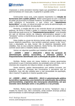 Noções de Administração p/ Técnico do TRE-GO 
Teoria e exercícios comentados 
Prof. Rodrigo Rennó – Aula 00 
impessoais e ainda persistem brechas legais que possibilitam as praticas 
patrimonialistas em nosso país. O gabarito é questão certa. 
Continuando nossa aula, outro aspecto importante é a relação da 
burocracia com o poder político. Weber preocupava-se com o aumento 
do poder da burocracia no Estado moderno. Os políticos cederiam cada vez 
mais influência à burocracia, o que criaria um “absolutismo 
burocrático”, ou seja, um abuso de poder por parte da administração, em 
prejuízo dos representantes da população. 
Portanto, a criação das leis e seu controle devem ser privativos dos 
políticos, de forma a limitar o poder e o alcance desta burocracia. Outra 
disfunção que pode ocorrer é o “insulamento burocrático”, uma situação 
em que os técnicos dentro da máquina administrativa passam a ser 
“blindados” contra a interferência do público em geral e de outros órgãos 
do governo. 
Estes órgãos ou grupo de técnicos teriam então mais liberdade para 
buscar objetivos específicos, mas também poderiam passar a não “ouvir” 
mais a população, ou seja, buscar não os objetivos desejados pelos 
cidadãos, mas os seus próprios objetivos. Desta forma, não existiria um 
controle social sobre o trabalho destes servidores. 
Vamos ver algumas questões que trabalham estes temas? 
13 - (CESPE – ANAC – ANALISTA - 2012) No contexto da 
administração pública burocrática, o interesse público é 
frequentemente identificado com a afirmação do poder do Estado. 
Perfeito. Muitas vezes em nossa história os nossos governantes 
confundiram o que é interesse público, da sociedade como um todo, com o 
interesse dos ocupantes da máquina estatal, os agentes públicos. 
Desta maneira, gastos desnecessários com prédios luxuosos, por 
exemplo, seriam do interesse dos funcionários e servidores que ali 
trabalham, mas não são voltados para a real necessidade da população, 
00000000000 
não é mesmo? O gabarito é mesmo questão certa. 
14 - (CESPE – ANAC – ANALISTA - 2012) A administração pública 
burocrática representou uma tentativa de substituição das práticas 
patrimonialistas, originárias das monarquias absolutistas, em que 
inexistia clara distinção entre a res pública e a res privada. 
Perfeito. Muitos alunos reclamaram do termo: “tentativa”; mas o 
modelo foi mesmo isso. Até o momento, ainda existem diversas práticas 
patrimonialistas na administração pública brasileira. 
Prof. Rodrigo Rennó 
www.estrategiaconcursos.com.br 19 de 55 
00000000000 - DEMO 
 