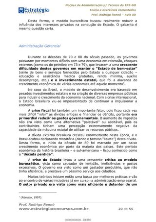 Noções de Administração p/ Técnico do TRE-GO 
Teoria e exercícios comentados 
Prof. Rodrigo Rennó – Aula 00 
Desta forma, o modelo burocrático buscou realmente reduzir a 
influência dos interesses privados na condução do Estado. O gabarito é 
mesmo questão certa. 
Administração Gerencial 
Durante as décadas de 70 e 80 do século passado, os governos 
passaram por momentos difíceis com uma economia em recessão, choques 
externos (como os do petróleo em 73 e 79), que levaram a uma crescente 
dificuldade destes governos em manter o “Estado de bem-estar” 
(série de bens e serviços fornecidos pelo Estado a qualquer cidadão – 
educação e assistência médica gratuitas, renda mínima, auxílio 
desemprego, etc.) e o investimento estatal, que foi a alavanca do 
crescimento econômico de várias economias até aquele momento7. 
No caso do Brasil, o modelo de desenvolvimento era baseado em 
pesados investimentos estatais e na criação de diversas empresas públicas 
para induzir o crescimento da economia nacional. Com a crise internacional, 
o Estado brasileiro viu-se impossibilitado de continuar a impulsionar a 
economia. 
A crise fiscal foi também um importante fator, pois ficou cada vez 
mais difícil “rolar” as dívidas antigas e financiar os déficits, portanto era 
primordial reduzir os gastos governamentais. O aumento de impostos 
não era visto como uma alternativa “palatável” ou aceitável, pois os 
contribuintes tinham uma percepção extremamente negativa da 
capacidade da máquina estatal de utilizar os recursos públicos. 
A dívida externa brasileira cresceu enormemente nesta época, e o 
Brasil acabou declarando moratória (dando o famoso “calote”) desta dívida. 
Desta forma, o início da década de 80 foi marcado por um baixo 
crescimento econômico por parte da maioria dos países. Este período 
econômico da história brasileira – e 00000000000 
sul-americana – ficou conhecido como 
a “década perdida”. 
A crise do Estado levou a uma crescente crítica ao modelo 
burocrático, visto como causador de lentidão, ineficiências e gastos 
excessivos. O governo era visto como um gastador perdulário, que não 
tinha eficiência, e prestava um péssimo serviço aos cidadãos. 
Muitos teóricos iniciam então uma busca por melhores práticas e vão 
ao encontro de várias iniciativas já em curso na administração empresarial. 
O setor privado era visto como mais eficiente e detentor de um 
7 (Abrucio, 1997) 
Prof. Rodrigo Rennó 
www.estrategiaconcursos.com.br 20 de 55 
00000000000 - DEMO 
 