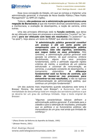Noções de Administração p/ Técnico do TRE-GO 
Teoria e exercícios comentados 
Prof. Rodrigo Rennó – Aula 00 
Essa nova concepção do Estado, em que se começa a implantar uma 
administração gerencial, é chamada de Nova Gestão Pública (“New Public 
Management” ou NPM em inglês). 
Todavia, não podemos ver a administração gerencial como uma 
negação da Burocracia já que ela mantém diversas características, como 
a meritocracia, a avaliação de desempenho, a noção de carreira, entre 
outras. 
Uma das principais diferenças está na função controle, que deixa 
de ser efetuado com base em processos e procedimentos (“a priori” ou “ex-ante”) 
para ser efetuado com base em resultados (“a posteriori” ou 
“ex-post”). Veja abaixo um texto do PDRAE8 que aborda este tópico: 
“A administração pública gerencial constitui 
um avanço e até um certo ponto um 
rompimento com a administração pública 
burocrática. Isto não significa, entretanto, 
que negue todos os seus princípios. Pelo 
contrário, a administração pública gerencial está 
apoiada na anterior, da qual conserva, embora 
flexibilizando, alguns dos seus princípios 
fundamentais, como a admissão segundo rígidos 
critérios de mérito, a existência de um sistema 
estruturado e universal de remuneração, as 
carreiras, a avaliação constante de desempenho, o 
treinamento sistemático. A diferença 
fundamental está na forma de controle, que 
deixa de basear-se nos processos para 
concentrar-se nos resultados, e não na rigorosa 
profissionalização da administração pública, que 
continua um princípio fundamental.” 
Um dos autores mais importantes quando estudamos este tema é 
Bresser Pereira. De acordo com Bresser9, a Burocracia tem uma 
mentalidade de desconfiança total em relação aos servidores públicos e que 
se deveria ter um grau de confiança 00000000000 
limitado. Veja o texto original de 
Bresser: 
“Algumas características básicas definem a 
administração pública gerencial. É orientada para o 
cidadão e para a obtenção de resultados; pressupõe 
que os políticos e os funcionários públicos são 
merecedores de um grau real ainda que limitado de 
confiança.” 
8 (Plano Diretor da Reforma do Aparelho do Estado, 1995) 
9 (Bresser Pereira, 2001) 
Prof. Rodrigo Rennó 
www.estrategiaconcursos.com.br 22 de 55 
00000000000 - DEMO 
 