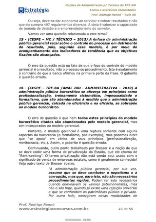 Noções de Administração p/ Técnico do TRE-GO 
Teoria e exercícios comentados 
Prof. Rodrigo Rennó – Aula 00 
Ou seja, deve-se dar autonomia ao servidor e cobrar resultados e não 
que ele cumpra 497 regulamentos diversos. A ideia é valorizar a capacidade 
de tomada de decisão e o empreendedorismo do servidor. 
Vamos ver uma questão relacionada a este tema? 
15 - (CESPE – MC / TÉCNICO – 2013) A ênfase da administração 
pública gerencial recai sobre o controle do processo em detrimento 
do resultado, pois, segundo esse modelo, é por meio do 
acompanhamento dos indicadores de tendência que os objetivos 
fixados são alcançados. 
O erro da questão está no fato de que o foco do controle do modelo 
gerencial é o resultado, não o processo ou procedimento. Isto é exatamente 
o contrário do que a banca afirmou na primeira parte da frase. O gabarito 
é questão errada. 
16 - (CESPE – TRE-BA /ANAL JUD - ADMINISTRATIVA – 2010) A 
administração pública burocrática se alicerça em princípios como 
profissionalização, treinamento sistemático, impessoalidade e 
formalismo, que são abandonados à medida que a administração 
pública gerencial, calcada na eficiência e na eficácia, se sobrepõe 
ao modelo burocrático. 
O erro da questão é que nem todos estes princípios do modelo 
burocrático citados são abandonados pelo modelo gerencial, mas 
sim incorporados ao modelo gerencial. 
Portanto, o modelo gerencial é uma ruptura somente com alguns 
aspectos da burocracia (o formalismo, por exemplo), mas podemos dizer 
que “se apoia” em vários de seus princípios (profissionalização, 
meritocracia, etc.). Assim, o gabarito é questão errada. 
Continuando, outro ponto trabalhado por Bresser é a noção de que 
00000000000 
se deve coibir uma forma de privatização do Estado, que ele chama de 
“Rent-seeking”. O termo privatização não está sendo aqui usado com o 
significado de venda de empresas estatais, como é geralmente conhecido! 
Veja outro texto de Bresser abaixo: 
“A administração pública gerencial, por sua vez, 
assume que se deve combater o nepotismo e a 
corrupção, mas que, para isto, não são necessários 
procedimentos rígidos. Podem ter sido necessários 
quando dominavam os valores patrimonialistas; mas 
não o são hoje, quando já existe uma rejeição universal 
a que se confundam os patrimônios público e privado. 
Por outro lado, emergiram novas modalidades de 
Prof. Rodrigo Rennó 
www.estrategiaconcursos.com.br 23 de 55 
00000000000 - DEMO 
 