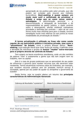 Noções de Administração p/ Técnico do TRE-GO 
Teoria e exercícios comentados 
Prof. Rodrigo Rennó – Aula 00 
apropriação da res publica pelo setor privado, que não 
podem ser evitadas pelo recurso aos métodos 
burocráticos. Rent-seeking é quase sempre um 
modo mais sutil e sofisticado de privatizar o 
Estado e exige que se usem novas contra-estratégias. 
A administração gerencial — a 
descentralização, a delegação de autoridade e de 
responsabilidade ao gestor público, o rígido controle 
sobre o desempenho, aferido mediante indicadores 
acordados e definidos por contrato — além de ser uma 
forma muito mais eficiente para gerir o Estado, envolve 
estratégias muito mais efetivas na luta contra as novas 
modalidades de privatização do Estado.” 
O termo privatização é utilizado na frase não como venda 
regular de um patrimônio público à iniciativa privada, mas como o 
“parasitismo” do Estado, como o próprio Bresser define: “Rent-seeking, 
cuja tradução literal quer dizer busca de rendas, é definido como 
a atividade de indivíduos e grupos de buscar “rendas” extra-mercado 
para si próprio através do controle do Estado.” 
Tem origem na teoria econômica neoclássica, onde um dos sentidos 
da palavra “rent” é exatamente o ganho que não tem origem nem no 
trabalho, nem no capital. 
Este é o caso de grupos poderosos que se aproveitam de seu poder 
de influenciar o governo para receber recursos que não deveriam estar 
recebendo. Temos atualmente inúmeros casos de sindicatos, por exemplo, 
que recebem recursos públicos sem ter prestado nenhum serviço à 
sociedade, apenas por seu poder de ajudar ou atrapalhar o governante de 
ocasião! 
Desta forma, veja no quadro abaixo um resumo das principais 
características da Administração Gerencial: 
00000000000 
Cobrança de Resultados "a posteriori" Maior Autonomia e Flexibilidade 
Administração 
Incentivo à Inovação e foco na 
qualidade 
Figura 8 - Características do modelo gerencial 
Gerencial 
Descentralização e preocupação com 
os "clientes" 
Prof. Rodrigo Rennó 
www.estrategiaconcursos.com.br 24 de 55 
00000000000 - DEMO 
 