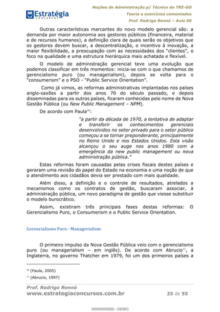 Noções de Administração p/ Técnico do TRE-GO 
Teoria e exercícios comentados 
Prof. Rodrigo Rennó – Aula 00 
Outras características marcantes do novo modelo gerencial são: a 
demanda por maior autonomia aos gestores públicos (financeira, material 
e de recursos humanos), a definição clara de quais serão os objetivos que 
os gestores devem buscar, a descentralização, o incentivo à inovação, a 
maior flexibilidade, a preocupação com as necessidades dos “clientes”, o 
foco na qualidade e uma estrutura hierárquica mais achatada e flexível. 
O modelo de administração gerencial teve uma evolução que 
podemos classificar em três momentos: inicia-se com o que chamamos de 
gerencialismo puro (ou managerialism), depois se volta para o 
“consumerism” e o PSO - “Public Service Orientation”. 
Como já vimos, as reformas administrativas implantadas nos países 
anglo-saxões a partir dos anos 70 do século passado, e depois 
disseminadas para os outros países, ficaram conhecidas pelo nome de Nova 
Gestão Pública (ou New Public Management – NPM). 
De acordo com Paula10: 
“a partir da década de 1970, a tentativa de adaptar 
e transferir os conhecimentos gerenciais 
desenvolvidos no setor privado para o setor público 
começou a se tornar preponderante, principalmente 
no Reino Unido e nos Estados Unidos. Esta visão 
alcançou o seu auge nos anos 1980 com a 
emergência da new public management ou nova 
administração pública.” 
Estas reformas foram causadas pelas crises fiscais destes países e 
geraram uma revisão do papel do Estado na economia e uma noção de que 
o atendimento aos cidadãos devia ser prestado com mais qualidade. 
Além disso, a definição e o controle de resultados, atrelados a 
mecanismos como os contratos de gestão, buscaram associar, à 
administração pública, um novo paradigma de gestão que viesse substituir 
o modelo burocrático. 
Assim, existiram três principais fases destas reformas: O 
Gerencialismo Puro, o Consumerism e o Public Service Orientation. 
Gerencialismo Puro - Managerialism 
00000000000 
O primeiro impulso da Nova Gestão Pública veio com o gerencialismo 
puro (ou managerialism – em inglês). De acordo com Abrucio11, a 
Inglaterra, no governo Thatcher em 1979, foi um dos primeiros países a 
10 (Paula, 2005) 
11 (Abrucio, 1997) 
Prof. Rodrigo Rennó 
www.estrategiaconcursos.com.br 25 de 55 
00000000000 - DEMO 
 