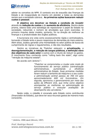 Noções de Administração p/ Técnico do TRE-GO 
Teoria e exercícios comentados 
Prof. Rodrigo Rennó – Aula 00 
adotar os conceitos do NPM. O contexto era de exaustão das finanças do 
Estado e de incapacidade do mesmo em atender a todas as demandas 
sociais que a sociedade cobrava. As primeiras ações buscaram reduzir 
custos e pessoal. 
O objetivo era devolver ao Estado a condição de investir 
através da redução de custos e do aumento da eficiência. Dentro deste 
prisma, estava toda uma estratégia de reposicionar o papel do Estado na 
sociedade, reduzindo o número de atividades que eram exercidas. O 
primeiro impulso deste modelo, portanto, foi na direção de melhorar as 
finanças e a produtividade dos órgãos públicos. 
A burocracia era vista como excessivamente rígida e centralizadora, 
tornando o Estado lento e pouco responsivo às demandas do meio externo. 
Além disso, acabou gerando uma mentalidade no setor público de busca do 
cumprimento de regras e regulamentos, e não dos resultados. 
Dentre as iniciativas de Thatcher estavam: a privatização, a 
desregulamentação, a redução de cargos públicos, a definição clara 
dos objetivos de cada setor e outras com o intuito de reduzir os gastos. 
O movimento ficou conhecido como “rolling back the state”, algo como 
“retração da máquina estatal”. 
De acordo com Jenkins12: 
“Thatcher se comprometeu a mudar este modo de 
funcionamento do serviço público (centralização 
administrativa), aumentando a eficiência 
administrativa do Estado. Suas primeiras medidas 
foram reduzir o tamanho da máquina e o seu custo: 
a administração central passou de 700 mil para 
aproximadamente 600 mil funcionários. Em 
seguida, aprimorou o gerenciamento por meio das 
ações da Efficient Unit, que tinha como objetivo 
acompanhar as melhorias na administração do 
serviço público e executar avaliações do 
desempenho dos servidores.” 
00000000000 
Nesta visão, o cidadão é encarado pelo Estado como contribuinte 
(financiador do Estado), que deve ter seus recursos gastos de maneira mais 
consciente. 
12 (Jenkins, 1998) apud (Abrucio, 1997) 
Prof. Rodrigo Rennó 
www.estrategiaconcursos.com.br 26 de 55 
00000000000 - DEMO 
 