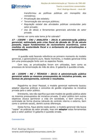Noções de Administração p/ Técnico do TRE-GO 
Teoria e exercícios comentados 
Prof. Rodrigo Rennó – Aula 00 
transformou as políticas públicas em monopólio dos 
ministérios; 
 Privatização das estatais; 
 Terceirização dos serviços públicos; 
 Regulação estatal das atividades públicas conduzidas pelo 
setor privado; 
 Uso de ideias e ferramentas gerenciais advindas do setor 
privado. 
Vamos ver como este tema já foi cobrado? 
17 - (CESPE – CNJ / ANALISTA – 2013) A administração pública 
gerencial, estimulada pela crise fiscal da década de 70 do século 
passado, segue fundamentos do racionalismo econômico, como 
medidas de austeridade fiscal e o evitamento de privatizações e 
terceirizações. 
A questão está fazendo referência ao primeiro momento do modelo 
gerencial, o gerencialismo puro. Neste momento, o modelo gerencial tinha 
sim uma preocupação forte com os aspectos fiscais. 
Com isso, as privatizações foram sim utilizadas, bem como os 
processos de terceirização de mão de obra. O gabarito é questão errada. 
18 - (CESPE – MC / TÉCNICO – 2013) A administração pública 
gerencial adota os mesmos pressupostos da iniciativa privada, em 
termos de planejamento, controle e resultados. 
Pegadinha na área! Pessoal, o modelo gerencial realmente buscou 
adaptar algumas práticas e conceitos de gestão originados na iniciativa 
privada para o setor público. 
Entretanto, isto não significa que este modelo de gestão pública adote 
00000000000 
os mesmos pressupostos da iniciativa privada. O setor público tem outros 
objetivos (busca aprimorar a vida em sociedade, o bem comum), é 
controlado de forma diversa (através do controle interno e externo, bem 
como o controle social), dentre outras diferenças. 
Desta forma, fique atento neste ponto: o modelo gerencial não busca 
“copiar” as práticas do setor privado, mas sim adaptar estas ferramentas 
para o setor público! O gabarito é questão errada. 
Consumerism 
Prof. Rodrigo Rennó 
www.estrategiaconcursos.com.br 28 de 55 
00000000000 - DEMO 
 