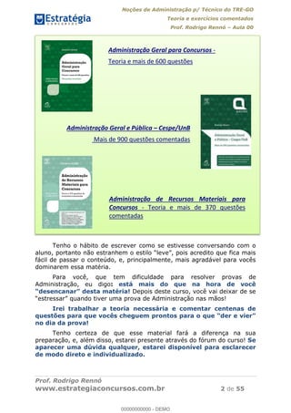 Noções de Administração p/ Técnico do TRE-GO 
Teoria e exercícios comentados 
Prof. Rodrigo Rennó – Aula 00 
Administração Geral para Concursos - 
Teoria e mais de 600 questões 
Administração Geral e Pública ʹ Cespe/UnB 
Mais de 900 questões comentadas 
Administração de Recursos Materiais para 
Concursos - Teoria e mais de 370 questões 
comentadas 
Tenho o hábito de escrever como se estivesse conversando com o 
aluno, portanto não estranhem o estilo “leve”, pois acredito que fica mais 
fácil de passar o conteúdo, e, principalmente, mais agradável para vocês 
dominarem essa matéria. 
Para você, que tem dificuldade para resolver provas de 
00000000000 
Administração, eu digo: está mais do que na hora de você 
“desencanar” desta matéria! Depois deste curso, você vai deixar de se 
“estressar” quando tiver uma prova de Administração nas mãos! 
Irei trabalhar a teoria necessária e comentar centenas de 
questões para que vocês cheguem prontos para o que “der e vier” 
no dia da prova! 
Tenho certeza de que esse material fará a diferença na sua 
preparação, e, além disso, estarei presente através do fórum do curso! Se 
aparecer uma dúvida qualquer, estarei disponível para esclarecer 
de modo direto e individualizado. 
Prof. Rodrigo Rennó 
www.estrategiaconcursos.com.br 2 de 55 
00000000000 - DEMO 
 