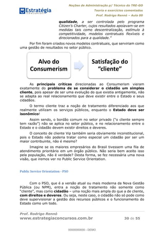 Noções de Administração p/ Técnico do TRE-GO 
Teoria e exercícios comentados 
Prof. Rodrigo Rennó – Aula 00 
qualidade, a ser controlada pelo programa 
Citizen’s Charter, cujos resultados apoiavam-se em 
medidas tais como descentralização, estímulo à 
competitividade, modelos contratuais flexíveis e 
direcionados para a qualidade.” 
Por fim foram criados novos modelos contratuais, que serviriam como 
uma gestão de resultados no setor público. 
Alvo do 
Consumerism 
Satisfação do 
͞ĐůŝĞŶƚĞ͟ 
As principais críticas direcionadas ao Consumerism vieram 
exatamente do problema de se considerar o cidadão um simples 
cliente, pois apesar de ser uma evolução do que existia antigamente, não 
se adapta ao real relacionamento que deve existir entre o Estado e seus 
cidadãos. 
O termo cliente traz a noção de tratamento diferenciado aos que 
realmente utilizam os serviços públicos, enquanto o Estado deve ser 
isonômico! 
Assim sendo, o bordão comum no setor privado (“o cliente sempre 
tem razão”) não se aplica no setor público, e no relacionamento entre o 
Estado e o cidadão devem existir direitos e deveres. 
O conceito de cliente Vip também seria obviamente inconstitucional, 
pois o Estado não poderia tratar como especial um cidadão por ser um 
maior contribuinte, não é mesmo? 
Imagine se os maiores empresários do Brasil tivessem uma fila de 
atendimento prioritário em um órgão público. Não seria bem aceito isso 
pela população, não é verdade? Desta forma, se fez necessária uma nova 
visão, que iremos ver no Public Service Orientation. 
Public Service Orientation - PSO 
00000000000 
Com o PSO, que é a versão atual ou mais moderna da Nova Gestão 
Pública (ou NPM), entra a noção de tratamento não somente como 
“cliente”, mas como cidadão – uma noção mais ampla do que a de cliente, 
com direitos e deveres. Ou seja, neste caso, o cidadão não só pode como 
deve supervisionar a gestão dos recursos públicos e o funcionamento do 
Estado como um todo. 
Prof. Rodrigo Rennó 
www.estrategiaconcursos.com.br 30 de 55 
00000000000 - DEMO 
 