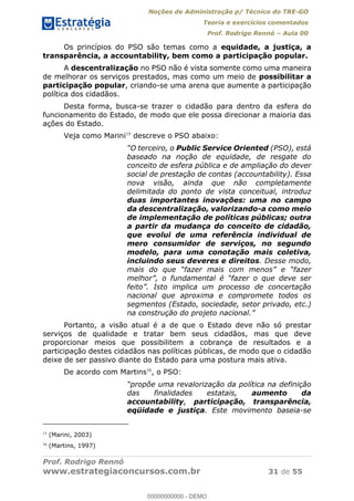Noções de Administração p/ Técnico do TRE-GO 
Teoria e exercícios comentados 
Prof. Rodrigo Rennó – Aula 00 
Os princípios do PSO são temas como a equidade, a justiça, a 
transparência, a accountability, bem como a participação popular. 
A descentralização no PSO não é vista somente como uma maneira 
de melhorar os serviços prestados, mas como um meio de possibilitar a 
participação popular, criando-se uma arena que aumente a participação 
política dos cidadãos. 
Desta forma, busca-se trazer o cidadão para dentro da esfera do 
funcionamento do Estado, de modo que ele possa direcionar a maioria das 
ações do Estado. 
Veja como Marini15 descreve o PSO abaixo: 
“O terceiro, o Public Service Oriented (PSO), está 
baseado na noção de equidade, de resgate do 
conceito de esfera pública e de ampliação do dever 
social de prestação de contas (accountability). Essa 
nova visão, ainda que não completamente 
delimitada do ponto de vista conceitual, introduz 
duas importantes inovações: uma no campo 
da descentralização, valorizando-a como meio 
de implementação de políticas públicas; outra 
a partir da mudança do conceito de cidadão, 
que evolui de uma referência individual de 
mero consumidor de serviços, no segundo 
modelo, para uma conotação mais coletiva, 
incluindo seus deveres e direitos. Desse modo, 
mais do que “fazer mais com menos” e “fazer 
melhor”, o fundamental é “fazer o que deve ser 
feito”. Isto implica um processo de concertação 
nacional que aproxima e compromete todos os 
segmentos (Estado, sociedade, setor privado, etc.) 
na construção do projeto nacional.” 
Portanto, a visão atual é a de que o Estado deve não só prestar 
serviços de qualidade e tratar bem seus cidadãos, mas que deve 
proporcionar meios que possibilitem 00000000000 
a cobrança de resultados e a 
participação destes cidadãos nas políticas públicas, de modo que o cidadão 
deixe de ser passivo diante do Estado para uma postura mais ativa. 
De acordo com Martins16, o PSO: 
“propõe uma revalorização da política na definição 
das finalidades estatais, aumento da 
accountability, participação, transparência, 
eqüidade e justiça. Este movimento baseia-se 
15 (Marini, 2003) 
16 (Martins, 1997) 
Prof. Rodrigo Rennó 
www.estrategiaconcursos.com.br 31 de 55 
00000000000 - DEMO 
 