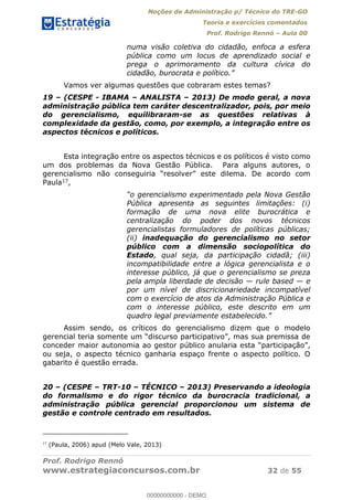 Noções de Administração p/ Técnico do TRE-GO 
Teoria e exercícios comentados 
Prof. Rodrigo Rennó – Aula 00 
numa visão coletiva do cidadão, enfoca a esfera 
pública como um locus de aprendizado social e 
prega o aprimoramento da cultura cívica do 
cidadão, burocrata e político.” 
Vamos ver algumas questões que cobraram estes temas? 
19 – (CESPE - IBAMA – ANALISTA – 2013) De modo geral, a nova 
administração pública tem caráter descentralizador, pois, por meio 
do gerencialismo, equilibraram-se as questões relativas à 
complexidade da gestão, como, por exemplo, a integração entre os 
aspectos técnicos e políticos. 
Esta integração entre os aspectos técnicos e os políticos é visto como 
um dos problemas da Nova Gestão Pública. Para alguns autores, o 
gerencialismo não conseguiria “resolver” este dilema. De acordo com 
Paula17, 
“o gerencialismo experimentado pela Nova Gestão 
Pública apresenta as seguintes limitações: (i) 
formação de uma nova elite burocrática e 
centralização do poder dos novos técnicos 
gerencialistas formuladores de políticas públicas; 
(ii) inadequação do gerencialismo no setor 
público com a dimensão sociopolítica do 
Estado, qual seja, da participação cidadã; (iii) 
incompatibilidade entre a lógica gerencialista e o 
interesse público, já que o gerencialismo se preza 
pela ampla liberdade de decisão — rule based — e 
por um nível de discricionariedade incompatível 
com o exercício de atos da Administração Pública e 
com o interesse público, este descrito em um 
quadro legal previamente estabelecido.” 
Assim sendo, os críticos do gerencialismo dizem que o modelo 
gerencial teria somente um “discurso participativo”, mas sua premissa de 
00000000000 
conceder maior autonomia ao gestor público anularia esta “participação”, 
ou seja, o aspecto técnico ganharia espaço frente o aspecto político. O 
gabarito é questão errada. 
20 – (CESPE – TRT-10 – TÉCNICO – 2013) Preservando a ideologia 
do formalismo e do rigor técnico da burocracia tradicional, a 
administração pública gerencial proporcionou um sistema de 
gestão e controle centrado em resultados. 
17 (Paula, 2006) apud (Melo Vale, 2013) 
Prof. Rodrigo Rennó 
www.estrategiaconcursos.com.br 32 de 55 
00000000000 - DEMO 
 