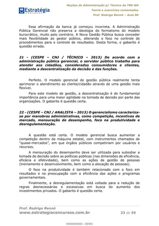 Noções de Administração p/ Técnico do TRE-GO 
Teoria e exercícios comentados 
Prof. Rodrigo Rennó – Aula 00 
Essa afirmação da banca já começou incorreta. A Administração 
Pública Gerencial não preserva a ideologia do formalismo do modelo 
burocrático, muito pelo contrário. A Nova Gestão Pública busca conceder 
mais flexibilidade ao gestor público, alterando o foco no controle de 
procedimentos para o controle de resultados. Desta forma, o gabarito é 
questão errada. 
21 - (CESPE – CNJ / TÉCNICO – 2013) De acordo com a 
administração pública gerencial, o servidor público trabalha para 
atender aos cidadãos, considerados consumidores e clientes, 
mediante a descentralização da decisão e das funções. 
Perfeito. O modelo gerencial de gestão pública realmente tenta 
aprimorar o atendimento ao cliente/cidadão através de uma gestão mais 
flexível. 
Para este modelo de gestão, a descentralização é de fundamental 
importância para uma maior agilidade na tomada de decisão por parte das 
organizações. O gabarito é questão certa. 
22 - (CESPE – CNJ / ANALISTA – 2013) O gerencialismo caracteriza-se 
por manobras administrativas, como competição, incentivos de 
mercado, mensuração de desempenho, foco na produtividade e 
desregulamentação. 
A questão está certa. O modelo gerencial busca aumentar a 
competição dentro da máquina estatal, com instrumentos chamados de 
“quase-mercados”, em que órgãos públicos competiriam por usuários e 
recursos. 
A mensuração do desempenho deve ser utilizada para subsidiar a 
00000000000 
tomada de decisão sobre as políticas públicas (nas dimensões de eficiência, 
eficácia e efetividade), bem como as ações de gestão de pessoas 
(treinamento e desenvolvimento, bem como a alocação de pessoas). 
O foco na produtividade é também relacionado com o foco em 
resultados e na preocupação com a eficiência das ações e programas 
governamentais. 
Finalmente, a desregulamentação está voltada para a redução de 
regras desnecessárias e excessivas em busca do aumento dos 
investimentos privados. O gabarito é questão certa. 
Prof. Rodrigo Rennó 
www.estrategiaconcursos.com.br 33 de 55 
00000000000 - DEMO 
 