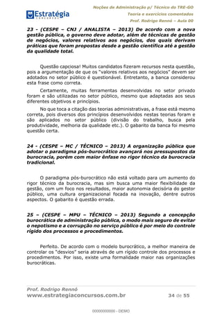 Noções de Administração p/ Técnico do TRE-GO 
Teoria e exercícios comentados 
Prof. Rodrigo Rennó – Aula 00 
23 - (CESPE – CNJ / ANALISTA – 2013) De acordo com a nova 
gestão pública, o governo deve adotar, além de técnicas de gestão 
de negócios, valores relativos aos negócios, dos quais derivam 
práticas que foram propostas desde a gestão científica até a gestão 
da qualidade total. 
Questão capciosa! Muitos candidatos fizeram recursos nesta questão, 
pois a argumentação de que os “valores relativos aos negócios” devem ser 
adotados no setor público é questionável. Entretanto, a banca considerou 
esta frase como correta. 
Certamente, muitas ferramentas desenvolvidas no setor privado 
foram e são utilizadas no setor público, mesmo que adaptadas aos seus 
diferentes objetivos e princípios. 
No que toca a citação das teorias administrativas, a frase está mesmo 
correta, pois diversos dos princípios desenvolvidos nestas teorias foram e 
são aplicados no setor público (divisão do trabalho, busca pela 
produtividade, melhoria da qualidade etc.). O gabarito da banca foi mesmo 
questão certa. 
24 - (CESPE – MC / TÉCNICO – 2013) A organização pública que 
adotar o paradigma pós-burocrático avançará nos pressupostos da 
burocracia, porém com maior ênfase no rigor técnico da burocracia 
tradicional. 
O paradigma pós-burocrático não está voltado para um aumento do 
rigor técnico da burocracia, mas sim busca uma maior flexibilidade da 
gestão, com um foco nos resultados, maior autonomia decisória do gestor 
público, uma cultura organizacional focada na inovação, dentre outros 
aspectos. O gabarito é questão errada. 
00000000000 
25 – (CESPE – MPU – TÉCNICO – 2013) Segundo a concepção 
burocrática de administração pública, o modo mais seguro de evitar 
o nepotismo e a corrupção no serviço público é por meio do controle 
rígido dos processos e procedimentos. 
Perfeito. De acordo com o modelo burocrático, a melhor maneira de 
controlar os “desvios” seria através de um rígido controle dos processos e 
procedimentos. Por isso, existe uma formalidade maior nas organizações 
burocráticas. 
Prof. Rodrigo Rennó 
www.estrategiaconcursos.com.br 34 de 55 
00000000000 - DEMO 
 