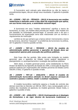 Noções de Administração p/ Técnico do TRE-GO 
Teoria e exercícios comentados 
Prof. Rodrigo Rennó – Aula 00 
O funcionário será cobrado pela observância ou não às regras e 
procedimentos legais, não por atingir seus resultados. O gabarito é questão 
certa. 
26 – (CESPE – TRT-10 – TÉCNICO – 2013) A burocracia nos moldes 
weberianos é definida como o tipo ideal de organização que aplica, 
em sua forma mais pura, a autoridade racional-legal. 
A burocracia em seus “moldes weberianos” significa a teoria da 
burocracia, ou seja, um modelo ideal previsto por Weber. Este modelo era 
sim baseado na autoridade racional-legal. O conceito seria o de que o 
funcionamento da organização seria todo relacionado com as normas e 
regulamentos da instituição. 
Lembre-se de que sempre que a banca estiver mencionando a teoria 
da burocracia, devemos “esquecer” os problemas da burocracia na prática, 
ok? O gabarito é mesmo questão correta. 
27 – (CESPE – TRT-10 – TÉCNICO – 2013) No modelo de 
administração pública gerencial, o aparelho de Estado deve ser 
responsável apenas pela execução das políticas públicas. 
Esta frase não faz sentido. Não existe esta limitação no modelo 
gerencial, pois o aparelho do Estado nunca poderá abandonar o 
planejamento e o acompanhamento e avaliação das políticas públicas. 
Além disso, o modelo gerencial prevê, como estabelecido no Plano 
Diretor de Reforma do Aparelho do Estado de 1995, a execução de algumas 
políticas públicas por organizações não estatais parceiras do Estado (como 
OSCIPs e OSs). O gabarito é questão errada. 
28 – (CESPE – TRT-10 – ANALISTA 00000000000 
– 2013) O modelo de 
administração burocrática adotado no Brasil separou serviços de 
controle e passou a definir, medir e analisar resultados. 
O modelo burocrático realmente separou a função de controle das 
demais (ocorrida no Decreto Lei 200 de 1967), mas a preocupação com a 
análise dos resultados só apareceu no modelo gerencial. Desse modo, o 
gabarito é questão errada. 
29 – (CESPE – MI – ANALISTA – 2013) Contrapondo-se à ideologia 
do formalismo e do rigor técnico da burocracia tradicional, o 
Prof. Rodrigo Rennó 
www.estrategiaconcursos.com.br 35 de 55 
00000000000 - DEMO 
 