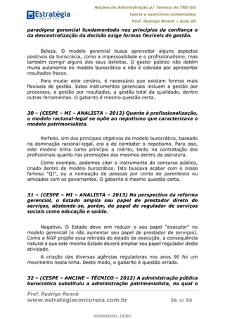 Noções de Administração p/ Técnico do TRE-GO 
Teoria e exercícios comentados 
Prof. Rodrigo Rennó – Aula 00 
paradigma gerencial fundamentado nos princípios da confiança e 
da descentralização da decisão exige formas flexíveis de gestão. 
Beleza. O modelo gerencial busca aproveitar alguns aspectos 
positivos da burocracia, como a impessoalidade e o profissionalismo, mas 
também corrigir alguns dos seus defeitos. O gestor público não detém 
muita autonomia no modelo burocrático e não é cobrado por apresentar 
resultados fracos. 
Para mudar este cenário, é necessário que existam formas mais 
flexíveis de gestão. Estes instrumentos gerenciais incluem a gestão por 
processos, a gestão por resultados, a gestão total da qualidade, dentre 
outras ferramentas. O gabarito é mesmo questão certa. 
30 – (CESPE – MI – ANALISTA – 2013) Quanto à profissionalização, 
o modelo racional-legal se opõe ao nepotismo que caracterizava o 
modelo patrimonialista. 
Perfeito. Um dos principais objetivos do modelo burocrático, baseado 
na dominação racional-legal, era o de combater o nepotismo. Para isso, 
este modelo tinha como princípio o mérito, tanto na contratação dos 
profissionais quanto nas promoções dos mesmos dentro da estrutura. 
Como exemplo, podemos citar o instrumento do concurso público, 
criado dentro do modelo burocrático. Isto buscava acabar com o nosso 
famoso “QI”, ou a nomeação de pessoas por conta do parentesco ou 
amizades com os governantes. O gabarito é mesmo questão certa. 
31 – (CESPE – MI – ANALISTA – 2013) Na perspectiva da reforma 
gerencial, o Estado amplia seu papel de prestador direto de 
serviços, abstendo-se, porém, do papel de regulador de serviços 
sociais como educação e saúde. 
00000000000 
Negativo. O Estado deve sim reduzir o seu papel “executor” no 
modelo gerencial (e não aumentar seu papel de prestador de serviços). 
Como a NGP propõe essa retirada do estado da execução, a consequência 
natural é que este mesmo Estado deverá ampliar seu papel regulador desta 
atividade. 
A criação das diversas agências reguladoras nos anos 90 foi um 
movimento nesta linha. Deste modo, o gabarito é questão errada. 
32 – (CESPE – ANCINE – TÉCNICO – 2012) A administração pública 
burocrática substituiu a administração patrimonialista, na qual o 
Prof. Rodrigo Rennó 
www.estrategiaconcursos.com.br 36 de 55 
00000000000 - DEMO 
 