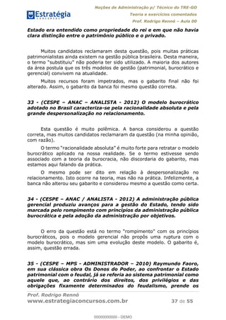 Noções de Administração p/ Técnico do TRE-GO 
Teoria e exercícios comentados 
Prof. Rodrigo Rennó – Aula 00 
Estado era entendido como propriedade do rei e em que não havia 
clara distinção entre o patrimônio público e o privado. 
Muitos candidatos reclamaram desta questão, pois muitas práticas 
patrimonialistas ainda existem na gestão pública brasileira. Desta maneira, 
o termo “substituiu” não poderia ter sido utilizado. A maioria dos autores 
da área postula que os três modelos de gestão (patrimonial, burocrático e 
gerencial) convivem na atualidade. 
Muitos recursos foram impetrados, mas o gabarito final não foi 
alterado. Assim, o gabarito da banca foi mesmo questão correta. 
33 - (CESPE – ANAC – ANALISTA - 2012) O modelo burocrático 
adotado no Brasil caracteriza-se pela racionalidade absoluta e pela 
grande despersonalização no relacionamento. 
Esta questão é muito polêmica. A banca considerou a questão 
correta, mas muitos candidatos reclamaram da questão (na minha opinião, 
com razão). 
O termo “racionalidade absoluta” é muito forte para retratar o modelo 
burocrático aplicado na nossa realidade. Se o termo estivesse sendo 
associado com a teoria da burocracia, não discordaria do gabarito, mas 
estamos aqui falando da prática. 
O mesmo pode ser dito em relação à despersonalização no 
relacionamento. Isto ocorre na teoria, mas não na prática. Infelizmente, a 
banca não alterou seu gabarito e considerou mesmo a questão como certa. 
34 - (CESPE – ANAC / ANALISTA - 2012) A administração pública 
gerencial produziu avanços para a gestão do Estado, tendo sido 
marcada pelo rompimento com princípios da administração pública 
burocrática e pela adoção da administração por objetivos. 
00000000000 
O erro da questão está no termo “rompimento” com os princípios 
burocráticos, pois o modelo gerencial não propôs uma ruptura com o 
modelo burocrático, mas sim uma evolução deste modelo. O gabarito é, 
assim, questão errada. 
35 - (CESPE – MPS - ADMINISTRADOR – 2010) Raymundo Faoro, 
em sua clássica obra Os Donos do Poder, ao confrontar o Estado 
patrimonial com o feudal, já se referia ao sistema patrimonial como 
aquele que, ao contrário dos direitos, dos privilégios e das 
obrigações fixamente determinados do feudalismo, prende os 
Prof. Rodrigo Rennó 
www.estrategiaconcursos.com.br 37 de 55 
00000000000 - DEMO 
 