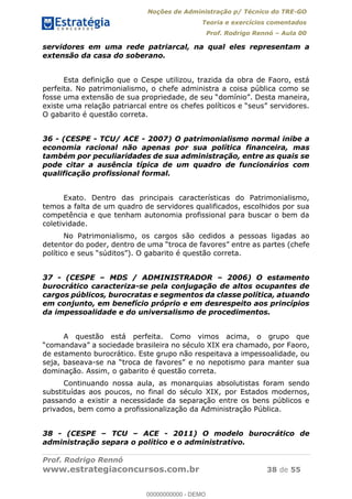 Noções de Administração p/ Técnico do TRE-GO 
Teoria e exercícios comentados 
Prof. Rodrigo Rennó – Aula 00 
servidores em uma rede patriarcal, na qual eles representam a 
extensão da casa do soberano. 
Esta definição que o Cespe utilizou, trazida da obra de Faoro, está 
perfeita. No patrimonialismo, o chefe administra a coisa pública como se 
fosse uma extensão de sua propriedade, de seu “domínio”. Desta maneira, 
existe uma relação patriarcal entre os chefes políticos e “seus” servidores. 
O gabarito é questão correta. 
36 - (CESPE - TCU/ ACE - 2007) O patrimonialismo normal inibe a 
economia racional não apenas por sua política financeira, mas 
também por peculiaridades de sua administração, entre as quais se 
pode citar a ausência típica de um quadro de funcionários com 
qualificação profissional formal. 
Exato. Dentro das principais características do Patrimonialismo, 
temos a falta de um quadro de servidores qualificados, escolhidos por sua 
competência e que tenham autonomia profissional para buscar o bem da 
coletividade. 
No Patrimonialismo, os cargos são cedidos a pessoas ligadas ao 
detentor do poder, dentro de uma “troca de favores” entre as partes (chefe 
político e seus “súditos”). O gabarito é questão correta. 
37 - (CESPE – MDS / ADMINISTRADOR – 2006) O estamento 
burocrático caracteriza-se pela conjugação de altos ocupantes de 
cargos públicos, burocratas e segmentos da classe política, atuando 
em conjunto, em benefício próprio e em desrespeito aos princípios 
da impessoalidade e do universalismo de procedimentos. 
A questão está perfeita. Como vimos acima, o grupo que 
00000000000 
“comandava” a sociedade brasileira no século XIX era chamado, por Faoro, 
de estamento burocrático. Este grupo não respeitava a impessoalidade, ou 
seja, baseava-se na “troca de favores” e no nepotismo para manter sua 
dominação. Assim, o gabarito é questão correta. 
Continuando nossa aula, as monarquias absolutistas foram sendo 
substituídas aos poucos, no final do século XIX, por Estados modernos, 
passando a existir a necessidade da separação entre os bens públicos e 
privados, bem como a profissionalização da Administração Pública. 
38 - (CESPE – TCU – ACE - 2011) O modelo burocrático de 
administração separa o político e o administrativo. 
Prof. Rodrigo Rennó 
www.estrategiaconcursos.com.br 38 de 55 
00000000000 - DEMO 
 
