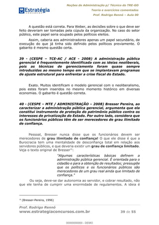 Noções de Administração p/ Técnico do TRE-GO 
Teoria e exercícios comentados 
Prof. Rodrigo Rennó – Aula 00 
A questão está correta. Para Weber, as decisões sobre o que deve ser 
feito deveriam ser tomadas pela cúpula da organização. No caso do setor 
público, este papel seria ocupado pelos políticos eleitos. 
Assim, caberia aos administradores apenas um papel secundário, de 
execução do que já tinha sido definido pelos políticos previamente. O 
gabarito é mesmo questão certa. 
39 - (CESPE – TCE-AC / ACE - 2008) A administração pública 
gerencial é frequentemente identificada com as ideias neoliberais, 
pois as técnicas de gerenciamento foram quase sempre 
introduzidas ao mesmo tempo em que se implantavam programas 
de ajuste estrutural para enfrentar a crise fiscal do Estado. 
Exato. Muitos identificam o modelo gerencial com o neoliberalismo, 
pois estes foram inseridos no mesmo momento histórico em diversas 
economias. O gabarito é questão correta. 
40 - (CESPE – MTE / ADMINISTRAÇÃO – 2008) Bresser Pereira, ao 
caracterizar a administração pública gerencial, argumenta que ela 
constitui instrumento de proteção do patrimônio público contra os 
interesses de privatização do Estado. Por outro lado, considera que 
os funcionários públicos têm de ser merecedores de grau ilimitado 
de confiança. 
Pessoal, Bresser nunca disse que os funcionários devem ser 
merecedores de grau ilimitado de confiança! O que ele disse é que a 
Burocracia tem uma mentalidade de desconfiança total em relação aos 
servidores públicos, e que deveria existir um grau de confiança limitado. 
Veja o texto original de Bresser18: 
00000000000 
"Algumas características básicas definem a 
administração pública gerencial. É orientada para o 
cidadão e para a obtenção de resultados; pressupõe 
que os políticos e os funcionários públicos são 
merecedores de um grau real ainda que limitado de 
confiança." 
Ou seja, deve-se dar autonomia ao servidor, e cobrar resultado, não 
que ele tenha de cumprir uma enormidade de regulamentos. A ideia é 
18 (Bresser-Pereira, 1996) 
Prof. Rodrigo Rennó 
www.estrategiaconcursos.com.br 39 de 55 
00000000000 - DEMO 
 