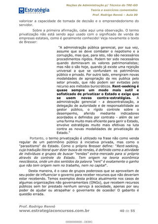 Noções de Administração p/ Técnico do TRE-GO 
Teoria e exercícios comentados 
Prof. Rodrigo Rennó – Aula 00 
valorizar a capacidade de tomada de decisão e o empreendedorismo do 
servidor. 
Sobre a primeira afirmação, cabe aqui uma observação. O termo 
privatização não está sendo aqui usado com o significado de venda de 
empresas estatais, como é geralmente conhecido! Veja novamente o texto 
de Bresser: 
"A administração pública gerencial, por sua vez, 
assume que se deve combater o nepotismo e a 
corrupção, mas que, para isto, não são necessários 
procedimentos rígidos. Podem ter sido necessários 
quando dominavam os valores patrimonialistas; 
mas não o são hoje, quando já existe uma rejeição 
universal a que se confundam os patrimônios 
público e privado. Por outro lado, emergiram novas 
modalidades de apropriação da res publica pelo 
setor privado, que não podem ser evitadas pelo 
recurso aos métodos burocráticos. Rent-seeking é 
quase sempre um modo mais sutil e 
sofisticado de privatizar o Estado e exige que 
se usem novas contra-estratégias. A 
administração gerencial - a descentralização, a 
delegação de autoridade e de responsabilidade ao 
gestor público, o rígido controle sobre o 
desempenho, aferido mediante indicadores 
acordados e definidos por contrato - além de ser 
uma forma muito mais eficiente para gerir o Estado, 
envolve estratégias muito mais efetivas na luta 
contra as novas modalidades de privatização do 
Estado." 
Portanto, o termo privatização é utilizado na frase não como venda 
regular de um patrimônio público à iniciativa privada, mas como o 
"parasitismo" do Estado. Como o próprio Bresser define: "Rent-seeking, 
cuja tradução literal quer dizer busca de rendas, é definido como a atividade 
00000000000 
de indivíduos e grupos de buscar "rendas" extra-mercado para si próprio 
através do controle do Estado. Tem origem na teoria econômica 
neoclássica, onde um dos sentidos da palavra "rent" é exatamente o ganho 
que não tem origem nem no trabalho, nem no capital". 
Desta maneira, é o caso de grupos poderosos que se aproveitam de 
seu poder de influenciar o governo para receber recursos que não deveriam 
estar recebendo. Temos exemplos desta prática atualmente nos casos de 
algumas organizações não governamentais (ONGs), que recebem recursos 
públicos sem ter prestado nenhum serviço à sociedade, apenas por seu 
poder de ajudar ou atrapalhar o governante de ocasião! O gabarito é 
questão errada. 
Prof. Rodrigo Rennó 
www.estrategiaconcursos.com.br 40 de 55 
00000000000 - DEMO 
 