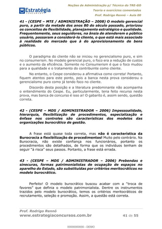 Noções de Administração p/ Técnico do TRE-GO 
Teoria e exercícios comentados 
Prof. Rodrigo Rennó – Aula 00 
41 - (CESPE – MTE / ADMINISTRAÇÃO – 2008) O modelo gerencial 
puro, a partir da metade dos anos 80 do século passado, priorizou 
os conceitos de flexibilidade, planejamento estratégico e qualidade. 
Frequentemente, seus seguidores, na ânsia de atenderem o público 
usuário, passaram a considerá-lo cliente, o que está mais associado 
à realidade do mercado que à do aprovisionamento de bens 
públicos. 
O paradigma do cliente não se iniciou no gerencialismo puro, e sim 
no consumerism. No modelo gerencial puro, o foco era a redução de custos 
e o aumento da eficiência. Somente no Consumerism é que o foco mudou 
para a qualidade e o tratamento do contribuinte como cliente. 
No entanto, o Cespe considerou a afirmativa como correta! Portanto, 
fiquem atentos para este ponto, pois a banca nesta prova considerou o 
gerencialismo puro como já tendo foco no cliente. 
Discordo desta posição e a literatura predominante não acompanha 
o entendimento do Cespe. Eu, particularmente, teria feito recurso nesta 
prova, mas banca de concurso é isso ai! O gabarito é, assim sendo, questão 
correta. 
42 - (CESPE – MDS / ADMINISTRADOR – 2006) Impessoalidade, 
hierarquia, flexibilização de procedimentos, especialização e 
ênfase nos controles são características dos modelos das 
organizações burocrático de gestão. 
A frase está quase toda correta, mas não é característica da 
Burocracia a flexibilização de procedimentos! Muito pelo contrário. Na 
Burocracia, não existe confiança nos funcionários, portanto os 
procedimentos são detalhados, de forma que os indivíduos tenham de 
seguir “à risca” seus passos. Portanto, a frase está errada. 
00000000000 
43 - (CESPE – MDS / ADMINISTRADOR – 2006) Prebendas e 
sinecuras, formas patrimonialistas de ocupação de espaços no 
aparelho do Estado, são substituídas por critérios meritocráticos no 
modelo burocrático. 
Perfeito! O modelo burocrático buscou acabar com a “troca de 
favores” que definia o modelo patrimonialista. Dentre os instrumentos 
trazidos pelo modelo burocrático, temos os critérios meritocráticos de 
recrutamento, seleção e promoção. Assim, a questão está correta. 
Prof. Rodrigo Rennó 
www.estrategiaconcursos.com.br 41 de 55 
00000000000 - DEMO 
 