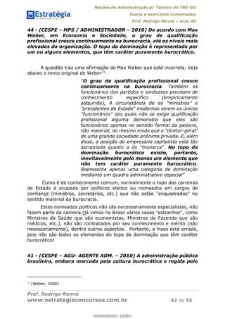 Noções de Administração p/ Técnico do TRE-GO 
Teoria e exercícios comentados 
Prof. Rodrigo Rennó – Aula 00 
44 - (CESPE – MPS / ADMINISTRADOR – 2010) De acordo com Max 
Weber, em Economia e Sociedade, o grau de qualificação 
profissional cresce continuamente na burocracia, até os níveis mais 
elevados da organização. O topo da dominação é representado por 
um ou alguns elementos, que têm caráter puramente burocrático. 
A questão traz uma afirmação de Max Weber que está incorreta. Veja 
abaixo o texto original de Weber19: 
"O grau de qualificação profissional cresce 
continuamente na burocracia. Também os 
funcionários dos partidos e sindicatos precisam de 
conhecimento específico (empiricamente 
adquirido), A circunstância de os "ministros" e 
"presidentes de Estado" modernos serem os únicos 
"funcionários" dos quais não se exige qualificação 
profissional alguma demonstra que eles são 
funcionários apenas no sentido formal da palavra, 
não material, do mesmo modo que o "diretor-geral" 
de uma grande sociedade anônima privada. E, além 
disso, a posição do empresário capitalista está tão 
apropriada quanto a do "monarca". No topo da 
dominação burocrática existe, portanto, 
inevitavelmente pelo menos um elemento que 
não tem caráter puramente burocrático. 
Representa apenas uma categoria de dominação 
mediante um quadro administrativo especial" 
Como é de conhecimento comum, normalmente o topo das carreiras 
de Estado é ocupado por políticos eleitos ou nomeados em cargos de 
confiança (ministros, secretários, etc.) que não estão "enquadrados" no 
sentido material da burocracia. 
Estes nomeados políticos não são necessariamente especialistas, não 
fazem parte da carreira (já vimos no Brasil vários casos "estranhos", como 
Ministros da Saúde que são economistas, 00000000000 
Ministros da Fazenda que são 
médicos, etc.), não são contratados por seu conhecimento e mérito (não 
necessariamente), dentre outros aspectos. Portanto, a frase está errada, 
pois não são todos os elementos do topo da dominação que têm caráter 
burocrático! 
41 - (CESPE – AGU- AGENTE ADM. – 2010) A administração pública 
brasileira, embora marcada pela cultura burocrática e regida pelo 
19 (Weber, 2000) 
Prof. Rodrigo Rennó 
www.estrategiaconcursos.com.br 42 de 55 
00000000000 - DEMO 
 