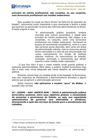 Noções de Administração p/ Técnico do TRE-GO 
Teoria e exercícios comentados 
Prof. Rodrigo Rennó – Aula 00 
princípio do mérito profissional, não constitui, no seu conjunto, 
uma burocracia profissional nos moldes weberianos. 
Esta questão foi tirada do Plano Diretor da Reforma do Aparelho do 
Estado20, documento muito importante e que recomendo a leitura a todos 
que queiram se aprofundar no tema das reformas administrativas no Brasil. 
O texto original é esse: 
"A administração pública brasileira, embora 
marcada pela cultura burocrática e regida pelo 
princípio do mérito profissional, não chegou a se 
consolidar, no conjunto, como uma burocracia 
profissional nos moldes weberianos. Formaram-se 
grupos de reconhecida competência, como é o caso 
das carreiras acima descritas, bem como em áreas 
da administração indireta, mas os concursos jamais 
foram rotinizados e o valor de sua remuneração real 
variou intensamente em função de políticas 
salariais instáveis. Os instrumentos de seleção, 
avaliação, promoção e treinamento que deram 
suporte a esse modelo estão superados." 
O que fica claro é que o nosso modelo ainda guarda práticas e 
costumes patrimonialistas. Além disso, o próprio modelo burocrático hoje 
não é mais visto como adequado aos novos desafios da administração 
pública. 
Portanto, temos hoje um modelo ainda muito baseado na Burocracia, 
mas com resquícios de clientelismo e patrimonialismo somados a alguns 
setores que já aplicam a administração gerencial. 
Desta maneira, não aplicamos o modelo "puro" de Weber. A 
questão está correta! 
42 - (CESPE – AGU- AGENTE ADM. – 2010) A administração pública 
00000000000 
burocrática sustenta, entre seus objetivos globais, a necessidade 
de aumentar a governança do Estado, ou seja, sua capacidade 
administrativa de governar com efetividade e eficiência, 
direcionando a ação dos serviços de Estado para o atendimento dos 
cidadãos. 
20 (Plano Diretor da Reforma do Aparelho do Estado, 1995) 
Prof. Rodrigo Rennó 
www.estrategiaconcursos.com.br 43 de 55 
00000000000 - DEMO 
 